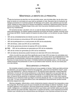 59
[p 109]
11
MANTENGA LA MENTE EN LO PRINCIPAL
Todas las lecciones de este libro me han permitido crecer, pero de todas ellas, las de cómo man-
tener la mente en lo principal es la que más ha cambiado mi vida. Recuerdo bien la frustración de
trabajar duramente en mi primera posición de liderazgo como pastor, pero sabiendo que era inefi-
ciente. Pasaba la mayor parte de mi tiempo aconsejando a personas y efectuando tareas adminis-
trativas secundarias. Trabajaba largas horas, pero veía muy pocos resultados positivos. Fue una
época muy insatisfactoria.
Mi momento de decir «¡Eureka!» vino en un aula de clases donde estaba recibiendo un curso
sobre administración. El profesor estaba enseñando el principio de Pareto, también conocido como
el principio del 80/20. Cuando explicó el impacto de este principio, se me abrieron los ojos. Explicó
que:
• 80% de los embotellamientos de tránsito ocurren en 20% de las carreteras.
• 80% de la cerveza es consumida por 20% de los bebedores.
• 80% de la participación en un aula proviene de 20% de los estudiantes.
• 80% del tiempo, usted usa 20% de sus vestimentas.
• 80% de las ganancias provienen de apenas 20% de los clientes.
[p 110] • 80% de los problemas son generados por 20% de los empleados.
• 80% de las ventas son generadas por 20% de los vendedores.
• 80% de todas las decisiones pueden tomarse con sólo tener 20% de la información.
¡Cómo me abrió los ojos esto! Esto significaba que el mejor 20% de todas mis actividades eran
dieciséis veces más productivas que el 80% restante. Si yo quería reducir la complejidad de mi vida
y aumentar mi productividad, entonces era necesario que me enfocara en 20% más importante.
Ese día en el aula reconocí dos cosas: (1) Estaba haciendo demasiadas cosas, y (2) las cosas que
estaba haciendo frecuentemente no eran lo que debería estar haciendo. Esa es una receta para
una vida ineficaz.
DESCUBRIENDO LO PRINCIPAL
De inmediato empecé a evaluar la forma en la que pasaba mi tiempo. Sabía que debía priorizar
mi calendario, así que empecé a hacerme tres preguntas: ¿Qué me da el beneficio mayor? ¿Qué
es lo más satisfactorio? ¿Qué se requiere de mí? No siempre podía responder a esas preguntas
fácilmente. Al inicio de una carrera profesional, la más fácil de responder es la que tiene que ver
con lo que se requiere. Uno puede utilizar la descripción de su trabajo para responderla. Por otro
lado, la mayoría de las personas no empiezan a percibir un sentido real de lo que rinde mayores
beneficios a sus esfuerzos hasta que llegan a la tercera década de vida, y a veces hasta más tarde
en la vida. Y lo que una persona estima como más satisfactorio frecuentemente cambia durante
diferentes etapas de la vida.
Mientras trabajaba, reflexionaba y crecía, lentamente empecé a descubrir las respuestas a esas
tres preguntas. Mi principio guía era que el propósito de todo trabajo es obtener resultados. Si que-
ría lograr objetivos y ser productivo, tenía que proporcionar previsión, estructura, sistemas, planifi-
cación, inteligencia y un propósito sincero en todo lo que hiciera; pero también sabía que era nece-
sario mantener las cosas sencillas. Había leído un estudio de treinta y nueve empresas de tamaño
mediano que indicaba que las características que distinguían a las empresas exitosas de las que
 