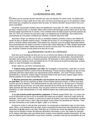 6
[p ix]
LA BÚSQUEDA DEL ORO
Confieso que he querido escribir este libro por casi una década. En cierto modo, he estado labo-
rando en él por la mayor parte de mi vida, pero me hice la promesa de que no me sentaría a redac-
tarlo hasta que cumpliera los sesenta años de edad. En febrero del 2007 alcancé dicho hito y em-
pecé a escribirlo.
He tenido una jornada notable y llena de satisfacción como líder. En 1964, a los diecisiete años
de edad, empecé a leer y a recopilar ideas sobre el tema del liderazgo porque sabía que el ser líder
formaría parte importante de mi carrera. A los veintidós años de edad ocupé mi primera posición de
líder. En 1976 me convencí de que todo surge o se desploma por el liderazgo. Esa creencia iba
acompañada de una pasión constante por estudiar y enseñar este tema vital.
Aprender a dirigir con eficacia ha sido un verdadero desafío. Enseñar a otros a ser líderes efi-
caces ha sido un desafío todavía mayor. A finales de los años 70, me entregué por completo a en-
trenar y levantar líderes potenciales. Para delicia mía, descubrí que era posible desarrollar líderes.
Eso eventualmente me motivó a escribir mi primer libro sobre liderazgo en 1992, titulado Desarrolle
el líder que está en usted. Desde esa fecha he escrito muchos otros. Por más de treinta años, diri-
gir y enseñar a líderes ha sido parte de la obra de mi vida.
[p x] AÑADIENDO VALOR A SU LIDERAZGO
Este libro es el resultado de años de vivir en un entorno de líderes y de aprender por ensayo y
error lo que significa ser líder. Las lecciones que he aprendido son personales y frecuentemente
sencillas; pero pueden tener un impacto profundo. He dedicado mi vida a aprovecharlas. Imagino
cada uno de los capítulos como una pepita de oro. En las manos de la persona adecuada, pueden
añadir un valor formidable a su liderazgo.
Al leer cada uno, por favor comprenda que …
1. Todavía estoy aprendiendo a ser líder. No he llegado a la línea final, y este libro no consti-
tuye mi declaración final en cuanto al tema del liderazgo. Pocas semanas después de que se haya
publicado este libro habrá ideas que seguramente querré añadirle. ¿Por qué? Porque continúo
aprendiendo y creciendo. Espero seguir creciendo hasta el día que muera; espero seguir descu-
briendo pepitas de oro para compartirlas con otros.
2. Muchas personas han contribuido a las lecciones de oro sobre liderazgo contenidas
en este libro. Uno de los capítulos se titula «Pocos líderes alcanzan el éxito, a menos que haya
muchos que así lo deseen». Eso definitivamente ha sido cierto para mí. Se dice que un individuo
sabio aprende de sus errores, uno más sabio aprende de los errores de los demás, pero el más
sabio aprende del éxito de los demás. Hoy me apoyo sobre los hombros de muchos líderes que
añadieron un valor extraordinario a mi vida. Mañana espero que usted pueda apoyarse sobre mis
hombros.
3. Lo que enseño puede aprenderlo cualquiera. El filósofo griego Platón dijo: «La mayor par-
te de la instrucción es que a uno le recuerden las cosas que ya sabía». Esa es la mejor forma de
aprender. Como autor y maestro, lo que procuro hacer es ayudar a que otros comprendan verdade-
ramente, y de modo nuevo y claro, algo que desde mucho antes han percibido por intuición. Trato
de crear momentos en los cuales se digan «¡Ajá!» a sí mismos.
Aunque he vivido mi vida de líder avanzando, he comenzado a entenderla mejor al mirar hacia
atrás. Ahora, a los sesenta años de edad, quiero compartirle las lecciones más importantes que he
aprendido en [p xi] cuanto a ser líder. Este libro es mi intento por tomar las pepitas de oro de lide-
razgo que he sacado a través del doloroso laboratorio del ensayo y error, las cuales he colocado
en la «repisa más baja» para que líderes tanto novatos como expertos puedan alcanzarlas. No hay
que ser experto para comprender lo que busco enseñar, y tampoco hay que ser presidente de una
 