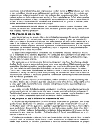 60
carecían de éxito era la sencillez. Las empresas que vendían menos [p 111] productos a un núme-
ro más reducido de clientes, y que trabajaban con un número más pequeño de proveedores que
otras empresas en la misma industria eran más rentables. Las operaciones sencillas y bien enfo-
cadas eran las que rindieron los mayores resultados. Como señala Warren Buffett, «Las escuelas
de comercio recompensan el comportamiento difícil y complejo más que el comportamiento senci-
llo, pero el comportamiento sencillo es más eficaz». Al esforzarme por guardar la sencillez, pude
ayudar a mantener mi mente enfocada en lo principal.
Durante esta etapa de mi vida, pasé de ser un hacedor de muchas cosas a un líder de unas
cuantas. La clave de esta transición fueron cinco decisiones que tomé y que me ayudaron a estar
más enfocado y ser más productivo.
1. Me propuse no saberlo todo
Algunos piensan que los grandes líderes tienen todas las respuestas. No es cierto. Los líderes
de éxito no lo saben todo, pero conocen a personas que sí lo saben. Si usted me pregunta algo
relacionado con una de mis organizaciones, y no sé la respuesta, sé quién en la organización sí la
sabe. Si me pregunta algo en cuanto a mi profesión, tal vez no sepa la respuesta, pero con una o
dos llamadas telefónicas puedo hablar con alguien que puede dar una respuesta. Y si me pregunta
en cuanto a los detalles de mi vida y mi calendario, y no sé la respuesta, puedo garantizarle que
hay alguien que sí la sabe: mi asistente.
La decisión más importante que jamás tomé para mantenerme enfocado y simplificar mi vida
fue la de contratar a una asistente de primera. Por veinticuatro de los últimos veintisiete años de mi
vida, he recibido los servicios de dos asistentes maravillosas: Linda Eggers y Barbara Brumagin.
Su valor para mí ha sido enorme.
Mis asistentes son el centro principal de información para mi vida. Todo fluye hacia y a través
de ellas. Confío en que lo sabrán todo para que yo no tenga que saberlo. Más importante aun, han
aprendido a filtrar la información y captar los detalles más importantes. Recuerde, tan sólo [p 112]
20% de toda la información le dará 80% de todo lo que necesita para tomar buenas decisiones.
Cuando nos comunicamos, Linda Eggers me da lo importante, lo cual me permite ver qué hacer a
continuación, me ayuda a saber por qué es importante y me permite traer los recursos apropiados
a colación para satisfacer la necesidad que exista. Para el líder, es más importante saber las cosas
más importantes que saberlo todo.
Si usted es un líder y no tiene un buen asistente, está en problemas. Esa es la primera y más
importante decisión de contratación que todo ejecutivo necesita tomar. Si tiene a la persona correc-
ta en su lugar, podrá mantener la mente enfocada en lo principal mientras su asistente piensa
acerca de todo lo demás.
Al no estar en medio de todas las cosas, se reduce mi importancia personal para mucha gente
en mis organizaciones, pero esto me permite hacer lo que es personalmente importante para mí.
También significa que las tareas no siempre se cumplen «a mi manera», pero he descubierto que
la mayoría de las cosas pueden lograrse eficazmente en muchas maneras diferentes.
2. Me propuse no ser el primero en enterarme de todo
La mayoría de las personas tienen un deseo fuerte de estar «entre los que saben». Por eso es
que las revistas de chismes y los tabloides se venden tan bien. Los líderes también tienen un de-
seo fuerte de estar «entre los que saben» cuando de sus organizaciones se trata. A ningún líder le
gusta que lo tomen desprevenido. Sin embargo, los buenos líderes no pueden darse el lujo de in-
miscuirse en todos y cada uno de los detalles minúsculos de la organización. Si lo hacen, pierden
su perspectiva y su capacidad de dirigir. ¿Cuál es la solución? Decidir que está bien no ser el pri-
mero en enterarse de todo.
En toda organización los problemas deben resolverse al nivel más bajo posible. Si es necesario
compartir todos los problemas con los líderes primero, entonces las soluciones tardan una eterni-
dad en llegar. Además, las personas que están en el frente de batalla usualmente son las que pro-
 