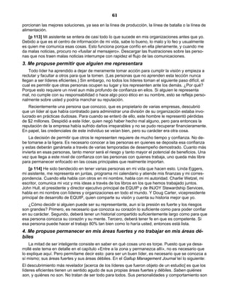 61
porcionan las mejores soluciones, ya sea en la línea de producción, la línea de batalla o la línea de
alimentación.
[p 113] Mi asistente se entera de casi todo lo que sucede en mis organizaciones antes que yo.
Debido a que es el centro de información de mi vida, sabe lo bueno, lo malo y lo feo y usualmente
es quien me comunica esas cosas. Esto funciona porque confío en ella plenamente, y cuando me
da malas noticias, procuro no «fusilar al mensajero». Descargar las frustraciones sobre las perso-
nas que nos traen malas noticias interrumpe con rapidez el flujo de las comunicaciones.
3. Me propuse permitir que alguien me representara
Todo líder ha aprendido a dejar de meramente tomar acción para cumplir la visión y empieza a
reclutar y facultar a otros para que la tomen. (Las personas que no aprenden esta lección nunca
llegan a ser líderes eficientes.) Sin embargo, no todos los líderes toman el siguiente paso difícil, el
cual es permitir que otras personas ocupen su lugar y los representen ante los demás. ¿Por qué?
Porque esto requiere un nivel aun más profundo de confianza en ellos. Si alguien le representa
mal, no cumple con su responsabilidad o hace algo poco ético en su nombre, esto se refleja perso-
nalmente sobre usted y podría manchar su reputación.
Recientemente una persona que conozco, que es propietario de varias empresas, descubrió
que un líder al que había contratado para administrar una división de su organización estaba invo-
lucrado en prácticas dudosas. Para cuando se enteró de ello, este hombre le representó pérdidas
de $2 millones. Despidió a este líder, quien negó haber hecho mal alguno, pero para entonces la
reputación de la empresa había sufrido daños irreparables y no se pudo recuperar financieramente.
En papel, las credenciales de este individuo se veían bien, pero su carácter era otra cosa.
La decisión de permitir que otros le representen requiere de mucho tiempo y confianza. No de-
be tomarse a la ligera. Es necesario conocer a las personas en quienes se deposita esa confianza
y estas deberán ganársela a través de varias temporadas de desempeño demostrado. Cuanto más
invierta en esas personas, tanto menor será el riesgo y tanto mayor el potencial de beneficios. Una
vez que llega a este nivel de confianza con las personas con quienes trabaja, uno queda más libre
para permanecer enfocado en las cosas principales que realmente importan.
[p 114] He sido bendecido en tener varias personas en mi vida que hacen esto. Linda Eggers,
mi asistente, me representa en juntas, programa mi calendario y atiende mis finanzas y mi corres-
pondencia. Cuando ella habla con otros en mi nombre, habla con mi autoridad. Charlie Wetzel, mi
escritor, comunica mi voz y mis ideas a través de los libros en los que hemos trabajado juntos.
John Hull, el presidente y director ejecutivo principal de EQUIP y de INJOY Stewardship Services,
habla en mi nombre con líderes y organizaciones en todo el mundo. Y Doug Carter, vicepresidente
principal de desarrollo de EQUIP, quien comparte su visión y cuenta su historia mejor que yo.
¿Cómo decidir si alguien puede ser su representante, aun si la presión es fuerte y los riesgos
son grandes? Primero, es necesario que conozca su corazón lo suficiente como para poder confiar
en su carácter. Segundo, deberá tener un historial compartido suficientemente largo como para que
esa persona conozca su corazón y su mente. Tercero, deberá tener fe en que es competente. Si
esa persona puede hacer el trabajo 80% tan bien como lo haría usted, entonces está lista.
4. Me propuse permanecer en mis áreas fuertes y no trabajar en mis áreas dé-
biles
La mitad de ser inteligente consiste en saber en qué cosas uno es torpe. Puesto que ya desa-
rrollé este tema en detalle en el capítulo «Entre a la zona y permanezca allí», no es necesario que
lo explique aquí. Pero permítame decir esto: para ser un buen líder, es necesario que se conozca a
sí mismo; sus áreas fuertes y sus áreas débiles. En el Gallup Management Journal leí lo siguiente:
El descubrimiento más revelador [acerca de los líderes que fueron objeto de un estudio] es que los
líderes eficientes tienen un sentido agudo de sus propias áreas fuertes y débiles. Saben quiénes
son, y quiénes no son. No tratan de ser todo para todos. Sus personalidades y comportamiento son
 