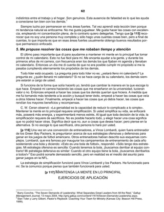 62
indistintos entre el trabajo y el hogar. Son genuinos. Esta ausencia de falsedad es lo que les ayuda
a conectarse tan bien con los demás.1
Siempre lucho por permanecer en mis áreas fuertes. Tal vez aprendí esta lección bien porque
mi tendencia natural es enfocarme. No me gusta juguetear. Me gusta hacer las cosas con excelen-
cia, empleando mi concentración plena, de lo contrario quiero delegarlas. Tengo que [p 115] reco-
nocer que no soy una persona muy completa y sólo hago unas cuantas cosas bien, pero a final de
cuentas, lo que importa es que en esas áreas fuertes usualmente obtengo buenos resultados por-
que permanezco enfocado.
5. Me propuse resolver las cosas que me robaban tiempo y atención
El último paso importante que di para ayudarme a mantener mi mente en lo principal fue tomar
control de mi calendario. Esto no fue fácil para mí. Me encanta ayudar a la gente, y durante los
primeros años de mi carrera, con frecuencia eran los demás los que fijaban mi agenda y llenaban
mi calendario. Entonces un día me di cuenta de que no era posible cumplir mi propósito si me la
pasaba cumpliendo eternamente los propósitos de los demás.
Todo líder está ocupado. La pregunta para todo líder no es: ¿estará lleno mi calendario? La
pregunta es: ¿quién llenará mi calendario? Si no se hace cargo de su calendario, los demás siem-
pre estarán a cargo de usted.
Si funciona de la forma que solía hacerlo yo, tendrá que cambiar la manera en la que escoge lo
que hace. Empecé mi carrera haciendo las cosas que me enseñaron en la universidad, tuvieran
valor o no. Entonces empecé a hacer las cosas que los demás querían que hiciera. A medida que
me fui tornando más tendente a la acción y busqué tener éxito, empecé a hacer las cosas que veía
a otros líderes hacer. Finalmente, empecé a hacer las cosas que yo debía hacer, las cosas que
rendían los mayores beneficios y recompensas.
C. W. Ceran observó: «La genialidad es la capacidad de reducir lo complicado a lo simple».
Mantener la mente en lo principal requiere simplificación. Si usted simplifica su vida, se enfocará
más, poseerá más energía, y experimentará menos estrés. Al igual que toda decisión de la vida, la
simplificación requiere de sacrificios. No es posible hacerlo todo, y elegir hacer una cosa significa
que no podrá hacer otras. Significa decir que no, aun a cosas que desea hacer; pero piense en la
alternativa. Si no escoge lo que sacrificará, otra persona lo hará por usted.
[p 116] Una vez en una convención de entrenadores, a Vince Lombardi, quien fuera entrenador
de los Green Bay Packers, le preguntaron acerca de sus estrategias ofensivas y defensivas para
ganar en los juegos de fútbol americano. Otros entrenadores habían descrito sus esquemas com-
plejos. Lombardi, que era famoso por inaugurar los campamentos de entrenamiento de cada año
sosteniendo una bola y diciendo: «Esto es una bola de fútbol», respondió: «Sólo tengo dos estrate-
gias. Mi estrategia ofensiva es sencilla: Cuando tenemos la bola, ¡buscamos derribar al equipo con-
trario! Mi estrategia defensiva es similar: Cuando el otro equipo tiene la bola, ¡buscamos derribarlos
a todos!»2
Eso podrá sonarle demasiado sencillo, pero en realidad es el meollo del asunto para
ganar juegos en la NFL.
La estrategia de simplificación funcionó para Vince Lombardi y los Packers. Ha funcionado para
mí. Se la comunico porque pienso que también funcionará para usted.
[p 117] MANTENGA LA MENTE EN LO PRINCIPAL
EJERCICIOS DE APLICACIÓN
1
Barry Conchie, “The Seven Demands of Leadership: What Separates Great Leaders from All the Rest,” Gallup
Management Journal, 13 mayo 2004, http://gmj.gallup.com/content/11614/Seven-Demands-Leadership.aspx.
2
Stan Toler y Larry Gilbert, Pastor’s Playbook: Coaching Your Team for Ministry (Kansas City: Beacon Hill Press,
1999).
 