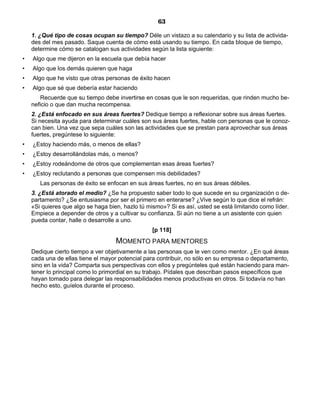 63
1. ¿Qué tipo de cosas ocupan su tiempo? Déle un vistazo a su calendario y su lista de activida-
des del mes pasado. Saque cuenta de cómo está usando su tiempo. En cada bloque de tiempo,
determine cómo se catalogan sus actividades según la lista siguiente:
• Algo que me dijeron en la escuela que debía hacer
• Algo que los demás quieren que haga
• Algo que he visto que otras personas de éxito hacen
• Algo que sé que debería estar haciendo
Recuerde que su tiempo debe invertirse en cosas que le son requeridas, que rinden mucho be-
neficio o que dan mucha recompensa.
2. ¿Está enfocado en sus áreas fuertes? Dedique tiempo a reflexionar sobre sus áreas fuertes.
Si necesita ayuda para determinar cuáles son sus áreas fuertes, hable con personas que le conoz-
can bien. Una vez que sepa cuáles son las actividades que se prestan para aprovechar sus áreas
fuertes, pregúntese lo siguiente:
• ¿Estoy haciendo más, o menos de ellas?
• ¿Estoy desarrollándolas más, o menos?
• ¿Estoy rodeándome de otros que complementan esas áreas fuertes?
• ¿Estoy reclutando a personas que compensen mis debilidades?
Las personas de éxito se enfocan en sus áreas fuertes, no en sus áreas débiles.
3. ¿Está atorado el medio? ¿Se ha propuesto saber todo lo que sucede en su organización o de-
partamento? ¿Se entusiasma por ser el primero en enterarse? ¿Vive según lo que dice el refrán:
«Si quieres que algo se haga bien, hazlo tú mismo»? Si es así, usted se está limitando como líder.
Empiece a depender de otros y a cultivar su confianza. Si aún no tiene a un asistente con quien
pueda contar, halle o desarrolle a uno.
[p 118]
MOMENTO PARA MENTORES
Dedique cierto tiempo a ver objetivamente a las personas que le ven como mentor. ¿En qué áreas
cada una de ellas tiene el mayor potencial para contribuir, no sólo en su empresa o departamento,
sino en la vida? Comparta sus perspectivas con ellos y pregúnteles qué están haciendo para man-
tener lo principal como lo primordial en su trabajo. Pídales que describan pasos específicos que
hayan tomado para delegar las responsabilidades menos productivas en otros. Si todavía no han
hecho esto, guíelos durante el proceso.
 