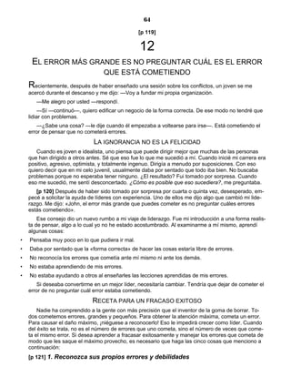64
[p 119]
12
EL ERROR MÁS GRANDE ES NO PREGUNTAR CUÁL ES EL ERROR
QUE ESTÁ COMETIENDO
Recientemente, después de haber enseñado una sesión sobre los conflictos, un joven se me
acercó durante el descanso y me dijo: —Voy a fundar mi propia organización.
—Me alegro por usted —respondí.
—Sí —continuó—, quiero edificar un negocio de la forma correcta. De ese modo no tendré que
lidiar con problemas.
—¿Sabe una cosa? —le dije cuando él empezaba a voltearse para irse—. Está cometiendo el
error de pensar que no cometerá errores.
LA IGNORANCIA NO ES LA FELICIDAD
Cuando es joven e idealista, uno piensa que puede dirigir mejor que muchas de las personas
que han dirigido a otros antes. Sé que eso fue lo que me sucedió a mí. Cuando inicié mi carrera era
positivo, agresivo, optimista, y totalmente ingenuo. Dirigía a menudo por suposiciones. Con eso
quiero decir que en mi celo juvenil, usualmente daba por sentado que todo iba bien. No buscaba
problemas porque no esperaba tener ninguno. ¿El resultado? Fui tomado por sorpresa. Cuando
eso me sucedió, me sentí desconcertado. ¿Cómo es posible que eso sucediera?, me preguntaba.
[p 120] Después de haber sido tomado por sorpresa por cuarta o quinta vez, desesperado, em-
pecé a solicitar la ayuda de líderes con experiencia. Uno de ellos me dijo algo que cambió mi lide-
razgo. Me dijo: «John, el error más grande que puedes cometer es no preguntar cuáles errores
estás cometiendo».
Ese consejo dio un nuevo rumbo a mi viaje de liderazgo. Fue mi introducción a una forma realis-
ta de pensar, algo a lo cual yo no he estado acostumbrado. Al examinarme a mí mismo, aprendí
algunas cosas:
• Pensaba muy poco en lo que pudiera ir mal.
• Daba por sentado que la «forma correcta» de hacer las cosas estaría libre de errores.
• No reconocía los errores que cometía ante mí mismo ni ante los demás.
• No estaba aprendiendo de mis errores.
• No estaba ayudando a otros al enseñarles las lecciones aprendidas de mis errores.
Si deseaba convertirme en un mejor líder, necesitaría cambiar. Tendría que dejar de cometer el
error de no preguntar cuál error estaba cometiendo.
RECETA PARA UN FRACASO EXITOSO
Nadie ha comprendido a la gente con más precisión que el inventor de la goma de borrar. To-
dos cometemos errores, grandes y pequeños. Para obtener la atención máxima, cometa un error.
Para causar el daño máximo, ¡niéguese a reconocerlo! Eso le impedirá crecer como líder. Cuando
del éxito se trata, no es el número de errores que uno cometa, sino el número de veces que come-
ta el mismo error. Si desea aprender a fracasar exitosamente y manejar los errores que cometa de
modo que les saque el máximo provecho, es necesario que haga las cinco cosas que menciono a
continuación:
[p 121] 1. Reconozca sus propios errores y debilidades
 