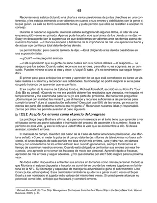 65
Recientemente estaba dictando una charla a varios presidentes de juntas directivas en una con-
ferencia, y les estaba animando a ser abiertos en cuanto a sus errores y debilidades con la gente a
la que guían. La sala se tornó sumamente tensa, y pude percibir que ellos se resistían a aceptar mi
consejo.
Durante el descanso siguiente, mientras estaba autografiando algunos libros, el líder de una
empresa pidió verme en privado. Apenas pude hacerlo, nos apartamos de los demás y me dijo: —
Estoy en desacuerdo con la sugerencia de que debiéramos ser abiertos ante los demás acerca de
nuestros fracasos. —Entonces empezó a hablarme de la importancia de dar una apariencia fuerte y
de actuar con confianza total delante de los demás.
Le permití hablar, pero cuando terminó, le dije: —Está dirigiendo a los demás basándose en
una suposición falsa.
—¿Cuál? —me preguntó ansioso.
—Está suponiendo que su gente no sabe cuáles son sus puntos débiles —le respondí—. Le
aseguro que los saben. Cuando usted reconoce sus errores, para ellos no es sorpresa, es un con-
suelo. Pueden mirarse el uno al otro y decir: «¡Vaya! Él sabe. ¡Ya no tendremos que seguir fingien-
do!»
El primer paso para anticipar los errores y aprender de los que está cometiendo es darse un vis-
tazo realista a sí mismo y reconocer sus debilidades. Su liderazgo no podrá mejorar si se la pasa
ocupado tratando de aparentar que es perfecto.
El ex capitán de la marina de Estados Unidos, Michael Abrashoff, escribió en su libro It’s Your
Ship [Es su barco]: «Cuando no me era posible obtener los resultados que deseaba, me tragaba mi
temperamento y me examinaba para ver si yo era parte del problema. Me hacía tres preguntas:
¿Comuniqué con claridad las metas? ¿Les di tiempo y recursos suficientes a las personas para
cumplir la tarea? ¿Les di capacitación suficiente? Descubrí que 90% de las veces, yo era por lo
menos tan parte del problema como lo era mi gente.»1
Reconocer nuestras fallas y responsabili-
zarnos por ellas nos permite avanzar al paso siguiente.
[p 122] 2. Acepte los errores como el precio del progreso
La psicóloga Joyce Brothers afirma: «La persona interesada en el éxito tiene que aprender a ver
el fracaso como una parte saludable e inevitable del proceso de ascender a la cumbre». Nada es
perfecto en esta vida, ¡y eso le incluye a usted! Más le vale que se acostumbre a ello. Si desea
avanzar, cometerá errores.
El mariscal de campo, miembro del Salón de la Fama de fútbol americano profesional, Joe Mon-
tana señaló: «Como si meter la pata en el campo delante de millones de televidentes no fuera sufi-
ciente, el lunes después de cada partido me toca revivir mis errores, ¡una y otra vez, en cámara
lenta y con comentarios de los entrenadores! Aun cuando ganábamos, siempre tomábamos el
tiempo de examinar nuestros errores. Cuando está obligado a confrontar sus errores con esa fre-
cuencia, uno aprende a no tomar los fracasos de modo tan personal. Aprendí rápido a fracasar,
aprender de mis errores y seguir adelante. ¿Por qué matarse por ello? Sólo mejore para la próxima
vez».
No todos están dispuestos a enfrentar sus errores sin tomarlos como ofensa personal. Debido a
que Montana sí estuvo dispuesto a hacerlo, se convirtió en uno de los mejores jugadores en la his-
toria de la NFL. Su liderazgo y capacidad de manejar la adversidad le ganó el sobrenombre «Joe
Cool» [«Joe, el tranquilo»]. Esas cualidades también le ayudaron a ganar cuatro veces el Super
Bowl y a ser nombrado el jugador más valioso del mismo tres veces. Si usted quiere alcanzar su
potencial como líder, anticipe que fracasará y cometerá errores.
1
Michael Abrashoff, It’s Your Ship: Management Techniques from the Best Damn Ship in the Navy (New York: Warner
Business, 2002), p. 33.
 