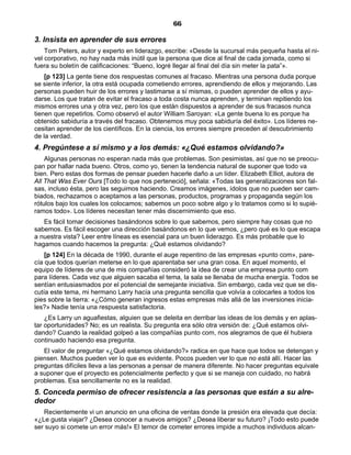 66
3. Insista en aprender de sus errores
Tom Peters, autor y experto en liderazgo, escribe: «Desde la sucursal más pequeña hasta el ni-
vel corporativo, no hay nada más inútil que la persona que dice al final de cada jornada, como si
fuera su boletín de calificaciones: “Bueno, logré llegar al final del día sin meter la pata”».
[p 123] La gente tiene dos respuestas comunes al fracaso. Mientras una persona duda porque
se siente inferior, la otra está ocupada cometiendo errores, aprendiendo de ellos y mejorando. Las
personas pueden huir de los errores y lastimarse a sí mismas, o pueden aprender de ellos y ayu-
darse. Los que tratan de evitar el fracaso a toda costa nunca aprenden, y terminan repitiendo los
mismos errores una y otra vez, pero los que están dispuestos a aprender de sus fracasos nunca
tienen que repetirlos. Como observó el autor William Saroyan: «La gente buena lo es porque ha
obtenido sabiduría a través del fracaso. Obtenemos muy poca sabiduría del éxito». Los líderes ne-
cesitan aprender de los científicos. En la ciencia, los errores siempre preceden al descubrimiento
de la verdad.
4. Pregúntese a sí mismo y a los demás: «¿Qué estamos olvidando?»
Algunas personas no esperan nada más que problemas. Son pesimistas, así que no se preocu-
pan por hallar nada bueno. Otros, como yo, tienen la tendencia natural de suponer que todo va
bien. Pero estas dos formas de pensar pueden hacerle daño a un líder. Elizabeth Elliot, autora de
All That Was Ever Ours [Todo lo que nos perteneció], señala: «Todas las generalizaciones son fal-
sas, incluso ésta, pero las seguimos haciendo. Creamos imágenes, ídolos que no pueden ser cam-
biados, rechazamos o aceptamos a las personas, productos, programas y propaganda según los
rótulos bajo los cuales los colocamos; sabemos un poco sobre algo y lo tratamos como si lo supié-
ramos todo». Los líderes necesitan tener más discernimiento que eso.
Es fácil tomar decisiones basándonos sobre lo que sabemos, pero siempre hay cosas que no
sabemos. Es fácil escoger una dirección basándonos en lo que vemos, ¿pero qué es lo que escapa
a nuestra vista? Leer entre líneas es esencial para un buen liderazgo. Es más probable que lo
hagamos cuando hacemos la pregunta: ¿Qué estamos olvidando?
[p 124] En la década de 1990, durante el auge repentino de las empresas «punto com», pare-
cía que todos querían meterse en lo que aparentaba ser una gran cosa. En aquel momento, el
equipo de líderes de una de mis compañías consideró la idea de crear una empresa punto com
para líderes. Cada vez que alguien sacaba el tema, la sala se llenaba de mucha energía. Todos se
sentían entusiasmados por el potencial de semejante iniciativa. Sin embargo, cada vez que se dis-
cutía este tema, mi hermano Larry hacía una pregunta sencilla que volvía a colocarles a todos los
pies sobre la tierra: «¿Cómo generan ingresos estas empresas más allá de las inversiones inicia-
les?» Nadie tenía una respuesta satisfactoria.
¿Es Larry un aguafiestas, alguien que se deleita en derribar las ideas de los demás y en aplas-
tar oportunidades? No; es un realista. Su pregunta era sólo otra versión de: ¿Qué estamos olvi-
dando? Cuando la realidad golpeó a las compañías punto com, nos alegramos de que él hubiera
continuado haciendo esa pregunta.
El valor de preguntar «¿Qué estamos olvidando?» radica en que hace que todos se detengan y
piensen. Muchos pueden ver lo que es evidente. Pocos pueden ver lo que no está allí. Hacer las
preguntas difíciles lleva a las personas a pensar de manera diferente. No hacer preguntas equivale
a suponer que el proyecto es potencialmente perfecto y que si se maneja con cuidado, no habrá
problemas. Esa sencillamente no es la realidad.
5. Conceda permiso de ofrecer resistencia a las personas que están a su alre-
dedor
Recientemente vi un anuncio en una oficina de ventas donde la presión era elevada que decía:
«¿Le gusta viajar? ¿Desea conocer a nuevos amigos? ¿Desea liberar su futuro? ¡Todo esto puede
ser suyo si comete un error más!» El temor de cometer errores impide a muchos individuos alcan-
 