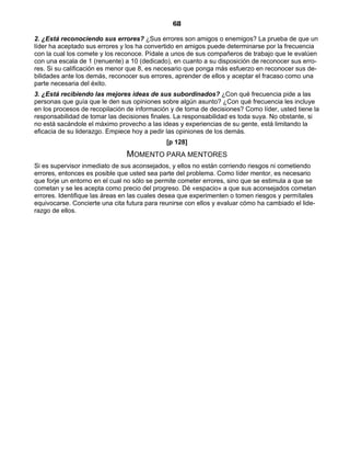68
2. ¿Está reconociendo sus errores? ¿Sus errores son amigos o enemigos? La prueba de que un
líder ha aceptado sus errores y los ha convertido en amigos puede determinarse por la frecuencia
con la cual los comete y los reconoce. Pídale a unos de sus compañeros de trabajo que le evalúen
con una escala de 1 (renuente) a 10 (dedicado), en cuanto a su disposición de reconocer sus erro-
res. Si su calificación es menor que 8, es necesario que ponga más esfuerzo en reconocer sus de-
bilidades ante los demás, reconocer sus errores, aprender de ellos y aceptar el fracaso como una
parte necesaria del éxito.
3. ¿Está recibiendo las mejores ideas de sus subordinados? ¿Con qué frecuencia pide a las
personas que guía que le den sus opiniones sobre algún asunto? ¿Con qué frecuencia les incluye
en los procesos de recopilación de información y de toma de decisiones? Como líder, usted tiene la
responsabilidad de tomar las decisiones finales. La responsabilidad es toda suya. No obstante, si
no está sacándole el máximo provecho a las ideas y experiencias de su gente, está limitando la
eficacia de su liderazgo. Empiece hoy a pedir las opiniones de los demás.
[p 128]
MOMENTO PARA MENTORES
Si es supervisor inmediato de sus aconsejados, y ellos no están corriendo riesgos ni cometiendo
errores, entonces es posible que usted sea parte del problema. Como líder mentor, es necesario
que forje un entorno en el cual no sólo se permite cometer errores, sino que se estimula a que se
cometan y se les acepta como precio del progreso. Dé «espacio» a que sus aconsejados cometan
errores. Identifique las áreas en las cuales desea que experimenten o tomen riesgos y permítales
equivocarse. Concierte una cita futura para reunirse con ellos y evaluar cómo ha cambiado el lide-
razgo de ellos.
 