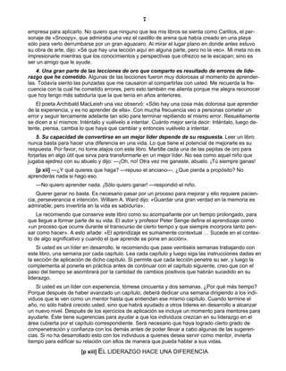 7
empresa para aplicarlo. No quiero que ninguno que lea mis libros se sienta como Carlitos, el per-
sonaje de «Snoopy», que admiraba una vez el castillo de arena que había creado en una playa
sólo para verlo derrumbarse por un gran aguacero. Al mirar el lugar plano en donde antes estuvo
su obra de arte, dijo: «Sé que hay una lección aquí en alguna parte, pero no la veo». Mi meta no es
impresionarle mientras que los conocimientos y perspectivas que ofrezco se le escapan; sino es
ser un amigo que le ayude.
4. Una gran parte de las lecciones de oro que comparto es resultado de errores de lide-
razgo que he cometido. Algunas de las lecciones fueron muy dolorosas al momento de aprender-
las. Todavía siento las punzadas que me causaron al compartirlas con usted. Me recuerda la fre-
cuencia con la cual he cometido errores, pero esto también me alienta porque me alegra reconocer
que hoy tengo más sabiduría que la que tenía en años anteriores.
El poeta Archibald MacLeish una vez observó: «Sólo hay una cosa más dolorosa que aprender
de la experiencia, y es no aprender de ella». Con mucha frecuencia veo a personas cometer un
error y seguir tercamente adelante tan sólo para terminar repitiendo el mismo error. Resueltamente
se dicen a sí mismos: Inténtalo y vuélvelo a intentar. Cuánto mejor sería decir: Inténtalo, luego de-
tente, piensa, cambia lo que haya que cambiar y entonces vuélvelo a intentar.
5. Su capacidad de convertirse en un mejor líder depende de su respuesta. Leer un libro
nunca basta para hacer una diferencia en una vida. Lo que tiene el potencial de mejorarle es su
respuesta. Por favor, no tome atajos con este libro. Martille cada una de las pepitas de oro para
forjarlas en algo útil que sirva para transformarle en un mejor líder. No sea como aquel niño que
jugaba ajedrez con su abuelo y dijo: —¡Oh, no! Otra vez me ganaste, abuelo. ¡Tú siempre ganas!
[p xii] —¿Y qué quieres que haga? —repuso el anciano—. ¿Que pierda a propósito? No
aprenderás nada si hago eso.
—No quiero aprender nada. ¡Sólo quiero ganar! —respondió el niño.
Querer ganar no basta. Es necesario pasar por un proceso para mejorar y ello requiere pacien-
cia, perseverancia e intención. William A. Ward dijo: «Guardar una gran verdad en la memoria es
admirable; pero invertirla en la vida es sabiduría».
Le recomiendo que conserve este libro como su acompañante por un tiempo prolongado, para
que llegue a formar parte de su vida. El autor y profesor Peter Senge define el aprendizaje como
«un proceso que ocurre durante el transcurso de cierto tiempo y que siempre incorpora tanto pen-
sar como hacer». A esto añade: «El aprendizaje es sumamente contextual … Sucede en el contex-
to de algo significativo y cuando el que aprende se pone en acción».
Si usted es un líder en desarrollo, le recomiendo que pase veintiséis semanas trabajando con
este libro, una semana por cada capítulo. Lea cada capítulo y luego siga las instrucciones dadas en
la sección de aplicación de dicho capítulo. Si permite que cada lección penetre su ser, y luego la
complementa al ponerla en práctica antes de continuar con el capítulo siguiente, creo que con el
paso del tiempo se asombrará por la cantidad de cambios positivos que habrán sucedido en su
liderazgo.
Si usted es un líder con experiencia, tómese cincuenta y dos semanas. ¿Por qué más tiempo?
Porque después de haber avanzado un capítulo, deberá dedicar una semana dirigiendo a los indi-
viduos que le ven como un mentor hasta que entiendan ese mismo capítulo. Cuando termine el
año, no sólo habrá crecido usted, sino que habrá ayudado a otros líderes en desarrollo a alcanzar
un nuevo nivel. Después de los ejercicios de aplicación se incluye un momento para mentores para
ayudarle. Éste tiene sugerencias para ayudar a que los individuos crezcan en su liderazgo en el
área cubierta por el capítulo correspondiente. Será necesario que haya logrado cierto grado de
compenetración y confianza con los demás antes de poder llevar a cabo algunas de las sugeren-
cias. Si no ha desarrollado esto con los individuos a quienes desea servir como mentor, invierta
tiempo para edificar su relación con ellos de manera que pueda hablar a sus vidas.
[p xiii] EL LIDERAZGO HACE UNA DIFERENCIA
 
