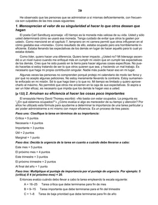 70
He observado que las personas que se administran a sí mismas deficientemente, con frecuen-
cia son culpables de las tres cosas siguientes:
1. Menosprecian el valor de su singularidad al hacer lo que otros desean que
hagan
El poeta Carl Sandburg aconseja: «El tiempo es la moneda más valiosa de su vida. Usted y sólo
usted determinará cómo se usará esa moneda. Tenga cuidado de evitar que otros la gasten por
usted». Como mencioné en el capítulo 7, temprano en mi carrera permití que otros influyeran en el
cómo gastaba esa «moneda». Como resultado de ello, estaba ocupado pero era horriblemente in-
eficiente. Estaba llenando las expectativas de los demás en lugar de hacer aquello para lo cual yo
estaba dotado.
Como líder, quiero hacer una diferencia. Quiero tener impacto. ¿Usted no? Mi liderazgo ascen-
dió a un nivel nuevo cuando me enfoqué más en cumplir mi visión que en cumplir las expectativas
de los demás. Creo que he sido puesto en la tierra para hacer algunas cosas específicas. No pue-
do hacerlas si estoy tratando de ser lo que otros quieren que sea, y haciendo un mal trabajo. Es
necesario que haga mi propia contribución singular. Nadie más puede hacer eso en mi lugar.
Algunas veces las personas no comprenden porqué protejo mi calendario de modo tan feroz y
por qué no acepto algunas peticiones. No estoy meramente llevando la contraria. Estoy sumamen-
te enfocado en mi misión. Sé lo que hago bien y lo que no. Mi tiempo es limitado y quiero aprove-
charlo al máximo. No permitiré que otros me encierren en la caja de sus expectativas. Si aspira a
ser un líder eficaz, es necesario que impida que los demás le hagan eso a usted.
[p 132] 2. Arruinan su eficiencia al hacer las cosas poco importantes
El ensayista Henry David Thoreau escribió: «No basta con estar ocupados. La pregunta es:
“¿En qué estamos ocupados?”» ¿Cómo evalúa si algo es merecedor de su tiempo y atención? Por
años he utilizado esta fórmula para ayudarme a determinar la importancia de una tarea particular y
así poder administrarme a mí mismo con mayor eficiencia. Es un proceso de tres pasos:
Paso uno: Clasifique la tarea en términos de su importancia:
Crítica = 5 puntos
Necesaria = 4 puntos
Importante = 3 puntos
Útil = 2 puntos
Marginal = 1 punto
Paso dos: Decida la urgencia de la tarea en cuanto a cuándo debe llevarse a cabo:
Este mes = 5 puntos
El próximo mes = 4 puntos
Este trimestre = 3 puntos
El próximo trimestre = 2 puntos
Al final del año = 1 punto
Paso tres: Multiplique el puntaje de importancia por el puntaje de urgencia. Por ejemplo: 5
(crítica) X 4 (el próximo mes) = 20.
Entonces evalúo cuándo debo llevar a cabo la tarea empleando la escala siguiente:
A = 16–25 Tarea crítica que debe terminarse para fin de mes
B = 9–15 Tarea importante que debe terminarse para el fin del trimestre
C = 1–8 Tarea de baja prioridad que debe terminarse para fin de año
 