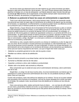 71
Una de las cosas que observará acerca de este sistema es que carece de tareas que deben
llevarse a cabo para el final del día o de la semana. ¿Por qué? Porque siempre estoy tratando de
planificar mi tiempo con un mes de anticipación. Los líderes debieran estar mirando más allá que
los demás [p 133] miembros de la organización. Si los líderes siempre están reaccionando a las
crisis del momento, las personas y la organización sufrirán.
3. Reducen su potencial al hacer las cosas sin entrenamiento o capacitación
Todo lo que vale la pena hacerse, vale la pena hacerse mejor. Siempre me sorprende cuando
hay personas que tratan de lograr algo sin beneficiarse de la sabiduría de alguien que les aventaja
en la travesía. La capacitación, el entrenamiento o la asesoría pueden hacer una diferencia enorme
en lo productivo que un individuo puede ser con el tiempo del que dispone.
Robert Zemsky y Susan Shaman de la Universidad de Pennsylvania llevaron a cabo un estudio
de 3.200 empresas en Estados Unidos. Lo que hallaron es que un aumento del 10% en las inver-
siones de capital conducía a un aumento de apenas 3,8% en la productividad. Sin embargo, un
aumento de 10% de los gastos en materia de capacitación conducía a un aumento del 8,5% en la
productividad.1
Si usted busca sacarle el máximo provecho a su tiempo, sáquese el máximo prove-
cho a sí mismo. Halle a alguien que le ayude a mejorar sus habilidades y las de su gente. Como
dice un comunicador y amigo, Zig Ziglar: «Lo único peor a entrenar a un empleado para luego per-
derlo es no entrenarlo y conservarlo».
Administrar su vida y sacarle máximo provecho a su tiempo en realidad es un arte. Es algo en lo
que uno crece. No he conocido a muchas personas que empiezan su vida haciéndolo bien. La ma-
yoría de las personas nunca lo aprende. Los que lo aprenden, lo hacen con el paso del tiempo. La
administración de la vida empieza con la conciencia del tiempo y de las decisiones que debiéramos
tomar para ser buenos mayordomos del mismo. Los que lo hagan bien harán cosas que
• Adelantan su propósito general en la vida: esto les ayuda a crecer.
• Resaltan sus valores: esto les da satisfacción.
[p 134]
• Sacan el máximo provecho a sus áreas fuertes: esto les hace eficientes.
• Aumentan su felicidad: esto les da más salud.
• Capacitan y entrenan a otros: esto multiplica su productividad.
• Añaden valor a los demás: esto aumenta su influencia.
Ellos comprenden que no existe tal cosa como la administración del tiempo, sólo la administra-
ción de la vida.
Dwight Bain, un amigo mío de hace muchos años, me envió recientemente una historia que me
impresionó en cuanto al tema de la administración de la vida. Es una parábola escrita por Jeffrey
Davis. Esto es lo que dice:
Cuanto más envejezco, tanto más disfruto los sábados por la mañana. Tal vez es la quieta soledad
que acompaña a ser el primero en levantarse, o tal vez es el gozo desatado de no tener que estar
en el trabajo. De cualquier modo, las primeras horas del sábado por la mañana son las más pla-
centeras.
Hace unas semanas atrás, estaba caminando hacia el sótano … con una taza de café caliente
en una mano y el periódico matutino en la otra. Lo que empezó como un sábado por la mañana
típico se convirtió en una de esas lecciones que la vida parece darnos de tiempo en tiempo. Permí-
tame contársela.
1
Warren G. Bennis, Managing the Dream: Reflections on Leadership and Change (New York: Perseus Books, 2000),
pp. 56–57.
 