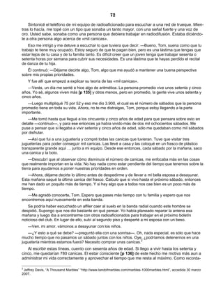 72
Sintonicé el teléfono de mi equipo de radioaficionado para escuchar a una red de trueque. Mien-
tras lo hacía, me topé con un tipo que sonaba un tanto mayor, con una señal fuerte y una voz de
oro. Usted sabe, sonaba como una persona que debiera trabajar en radiodifusión. Estaba diciéndo-
le a otra persona algo acerca de «mil canicas».
Eso me intrigó y me detuve a escuchar lo que tuviera que decir: —Bueno, Tom, suena como que tu
trabajo te tiene muy ocupado. Estoy seguro de que te pagan bien, pero es una lástima que tengas que
estar lejos de tu casa y de tu familia tanto. Es difícil creer que un joven tenga que trabajar sesenta o
setenta horas por semana para cubrir sus necesidades. Es una lástima que te hayas perdido el recital
de danza de tu hija.
Él continuó: —Déjame decirte algo, Tom, algo que me ayudó a mantener una buena perspectiva
sobre mis propias prioridades.
Y fue allí que empezó a explicar su teoría de las «mil canicas».
—Verás, un día me senté e hice algo de aritmética. La persona promedio vive unos setenta y cinco
años. Yo sé, algunos viven más [p 135] y otros menos, pero en promedio, la gente vive unos setenta y
cinco años.
—Luego multipliqué 75 por 52 y eso me dio 3.900, el cual es el número de sábados que la persona
promedio tiene en toda su vida. Ahora, no te me distraigas, Tom, porque estoy llegando a la parte
importante.
—Me tomó hasta que llegué a los cincuenta y cinco años de edad para que pensara sobre esto en
detalle —continuó—, y para ese entonces ya había vivido más de dos mil ochocientos sábados. Me
puse a pensar que si llegaba a vivir setenta y cinco años de edad, sólo me quedaban como mil sábados
por disfrutar.
—Así que fui a una juguetería y compré todas las canicas que tuvieran. Tuve que visitar tres
jugueterías para poder conseguir mil canicas. Las llevé a casa y las coloqué en un frasco de plástico
transparente grande aquí … junto a mi equipo. Desde ese entonces, cada sábado por la mañana, saco
una canica y la boto.
—Descubrí que al observar cómo disminuía el número de canicas, me enfocaba más en las cosas
que realmente importan en la vida. No hay nada como estar pendiente del tiempo que tenemos sobre la
tierra para ayudarnos a poner nuestras prioridades en orden.
—Ahora, déjame decirte lo último antes de despedirme y de llevar a mi bella esposa a desayunar.
Esta mañana saqué la última canica del frasco. Calculo que si vivo hasta el próximo sábado, entonces
me han dado un poquito más de tiempo. Y si hay algo que a todos nos cae bien es un poco más de
tiempo.
—Me agradó conocerte, Tom. Espero que pases más tiempo con tu familia y espero que nos
encontremos aquí nuevamente en esta banda.
Se podría haber escuchado un alfiler caer al suelo en la banda radial cuando este hombre se
despidió. Supongo que nos dio bastante en qué pensar. Yo había planeado reparar la antena esa
mañana y luego iba a encontrarme con otros radioaficionados para trabajar en el próximo boletín
noticioso del club. En lugar de ello, subí al segundo piso y desperté a mi esposa con un beso.
—Ven, mi amor, vámonos a desayunar con los niños.
—¿Y esto a qué se debe? —preguntó ella con una sonrisa—. Oh, nada especial, es sólo que hace
mucho tiempo que no pasamos un sábado juntos con los niños. Oye, ¿podríamos detenernos en una
juguetería mientras estamos fuera? Necesito comprar unas canicas.2
Al escribir estas líneas, cuento con sesenta años de edad. Si llego a vivir hasta los setenta y
cinco, me quedarían 780 canicas. El estar consciente [p 136] de este hecho me motiva más aun a
administrar mi vida correctamente y aprovechar el tiempo que me resta al máximo. Como recorda-
2
Jeffrey Davis, “A Thousand Marbles” “http://www.landofmarbles.com/marbles-1000marbles.html”, accedida 30 marzo
2007.
 