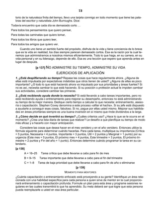 73
torio de la naturaleza finita del tiempo, llevo una tarjeta conmigo en todo momento que tiene las pala-
bras del escritor y naturalista John Burroughs. Dice:
Todavía encuentro que cada día es demasiado corto …
Para todos los pensamientos que quiero pensar,
Para todas las caminatas que quiero tomar,
Para todos los libros que quiero leer,
Para todos los amigos que quiero ver.
Cuando uno tiene un sentido fuerte del propósito, disfruta de la vida y tiene conciencia de lo breve
que es la vida en realidad, los días siempre parecen demasiado cortos. Esa es la razón por la cual te-
nemos que administrarnos a nosotros mismos eficientemente. Todo lo que haga, en su carrera, en su
vida personal y en su liderazgo, depende de ello. Esa es una lección que espero que aprenda antes en
lugar de después.
[p 137] NO ADMINISTRE SU TIEMPO, ADMINISTRE SU VIDA
EJERCICIOS DE APLICACIÓN
1. ¿Está despilfarrando su tiempo? Repase las cosas que hace regularmente ahora. ¿Alguna de
ellas está impulsada por expectativas indebidas que otros tienen de usted? ¿Alguna de ellas es poco
importante? ¿O todo lo que está haciendo ahora va impulsado por sus prioridades y áreas fuertes? Si
no es así, necesita cambiar lo que está haciendo. Si su posición o profesión actual le impiden cambiar
sus actividades, considere cambiar las primeras.
2. ¿Está recibiendo ayuda donde la necesita? Si está llevando a cabo tareas importantes, pero no
está recibiendo ayuda o entrenamiento para mejorar su desempeño, entonces no está administrando
su tiempo de la mejor manera. Dedique cierto tiempo a calcular lo que necesita: entrenamiento, aseso-
ría o capacitación. Stephen Covey denomina a este proceso «afilar el hacha». Si su jefe está dispuesto
a ayudarle a conseguir esas cosas, fabuloso. Si no, pague por ellas usted mismo. Mejorar sus habilida-
des en áreas prioritarias siempre es una buena inversión en sí mismo que rinde dividendos a la larga.
3. ¿Cómo decide en qué invertirá su tiempo? ¿Cuáles criterios usa? ¿Hace lo que se le ocurra en el
momento? ¿Crea una lista diaria de tareas que realizar? Le desafío a que planifique su tiempo de modo
más eficaz y a hacerlo con mayor anticipación.
Considere las cosas que desea hacer en el mes venidero y en el año venidero. Entonces utilice la
fórmula siguiente para determinar cuándo hacerlas. Para cada tarea, multiplique su importancia (Crítica
= 5 puntos, Necesaria = 4 puntos, Importante = 3 puntos, Útil = 2 puntos y Marginal = 1 punto) por su
urgencia (Este mes = 5 puntos, El próximo mes = 4 puntos, Este trimestre = 3 puntos, El próximo tri-
mestre = 2 puntos y Fin del año = 1 punto). Entonces determine cuándo programar la tarea en su ca-
lendario.
[p 138]
A = 16–25 Tarea crítica que debe llevarse a cabo para fin de mes
B = 9–15 Tarea importante que debe llevarse a cabo para el fin del trimestre
C = 1–8 Tarea de baja prioridad que debe llevarse a cabo para fin de año o eliminarse
[p 139]
MOMENTO PARA MENTORES
¿Cuánta capacitación o entrenamiento enfocado está proveyendo a su gente? Identifique un área rela-
cionada con una habilidad específica para cada persona a quien sirve de mentor en la cual proporcio-
nará entrenamiento o capacitación profunda. Formule un plan para esta área y programe sesiones re-
gulares en las cuales transmitirá lo que ha aprendido. Su meta deberá ser que logre que esta persona
pueda reemplazarle a usted en esa área particular.
 