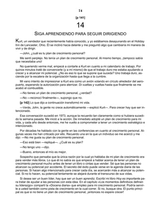 74
[p 141]
14
SIGA APRENDIENDO PARA SEGUIR DIRIGIENDO
Kurt, un vendedor que recientemente había conocido, y yo estábamos desayunando en el Holiday
Inn de Lancaster, Ohio. Él se inclinó hacia delante y me preguntó algo que cambiaría mi manera de
vivir y de dirigir.
—John, ¿cuál es tu plan de crecimiento personal?
Me sentí perplejo. No tenía un plan de crecimiento personal. Al mismo tiempo, ¡tampoco sabía
que necesitaba uno!
No queriendo verme mal, empecé a contarle a Kurt en cuanto a mi calendario de trabajo. Por
quince minutos traté de convencerle (y a mí mismo) de que el trabajo duro me estaba ayudando a
crecer y a alcanzar mi potencial. ¿No es eso lo que se supone que suceda? Uno trabaja duro, as-
ciende por la escalera de la organización hasta que llega a la cumbre.
Mi vano intento de impresionar a Kurt era como un avión volando en círculo alrededor del aero-
puerto, esperando la autorización para aterrizar. Di vueltas y vueltas hasta que finalmente se me
acabó el combustible.
—No tienes un plan de crecimiento personal, ¿verdad?
—No —reconocí finalmente—, supongo que no.
[p 142] Lo que dijo a continuación transformó mi vida.
—Verás, John, la gente no crece automáticamente —explicó Kurt—. Para crecer hay que ser in-
tencionado.
Esa conversación sucedió en 1973, aunque la recuerdo tan claramente como si hubiera sucedi-
do la semana pasada. Me inició a la acción. De inmediato adopté un plan de crecimiento para mi
vida, y cada año desde entonces, me he vuelto a comprometer a tener un crecimiento estratégico e
intencionado.
Por décadas he hablado con la gente en las conferencias en cuanto al crecimiento personal. Al-
gunas veces me han criticado por ello. Recuerdo una en la que un individuo se me acercó y me
dijo: —No me gusta su plan de crecimiento personal.
—Eso está bien —repliqué—. ¿Cuál es su plan?
—No tengo uno —dijo.
—Bueno, entonces el mío es mejor.
Sospecho que pensaba que la única razón por la cual yo hablaba de mi plan de crecimiento era
para vender más libros. Lo que él no sabía es que empecé a hablar acerca de tener un plan de
crecimiento personal mucho antes de tener un libro o cintas que vender. Sé que las personas no
alcanzan su potencial por accidente. El secreto del éxito puede verse en la agenda diaria de las
personas. Si hacen algo intencionado para crecer cada día, se acercarán más a alcanzar su poten-
cial. Si no lo hacen, su potencial lentamente se alejará durante el transcurso de sus vidas.
Si desea ser un buen líder, hay que ser un buen aprendiz. Escribí mi libro Hoy es importante pa-
ra tratar de ayudar a las personas con esta idea. En el capítulo «Los momentos definitivos definen
su liderazgo» compartí la «Docena diaria» que empleo para mi crecimiento personal. Podría servir-
le a usted también como pista de crecimiento en la cual correr. Si no, busque otra. El punto princi-
pal es que si no tiene un plan de crecimiento personal, ¡entonces no espere crecer!
 