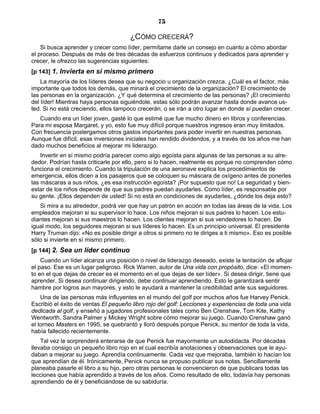 75
¿CÓMO CRECERÁ?
Si busca aprender y crecer como líder, permítame darle un consejo en cuanto a cómo abordar
el proceso. Después de más de tres décadas de esfuerzos continuos y dedicados para aprender y
crecer, le ofrezco las sugerencias siguientes:
[p 143] 1. Invierta en sí mismo primero
La mayoría de los líderes desea que su negocio u organización crezca. ¿Cuál es el factor, más
importante que todos los demás, que minará el crecimiento de la organización? El crecimiento de
las personas en la organización. ¿Y qué determina el crecimiento de las personas? ¡El crecimiento
del líder! Mientras haya personas siguiéndole, estas sólo podrán avanzar hasta donde avance us-
ted. Si no está creciendo, ellos tampoco crecerán, o se irán a otro lugar en donde sí puedan crecer.
Cuando era un líder joven, gasté lo que estimé que fue mucho dinero en libros y conferencias.
Para mi esposa Margaret, y yo, esto fue muy difícil porque nuestros ingresos eran muy limitados.
Con frecuencia postergamos otros gastos importantes para poder invertir en nuestras personas.
Aunque fue difícil, esas inversiones iniciales han rendido dividendos, y a través de los años me han
dado muchos beneficios al mejorar mi liderazgo.
Invertir en sí mismo podría parecer como algo egoísta para algunas de las personas a su alre-
dedor. Podrían hasta criticarle por ello, pero si lo hacen, realmente es porque no comprenden cómo
funciona el crecimiento. Cuando la tripulación de una aeronave explica los procedimientos de
emergencia, ellos dicen a los pasajeros que se coloquen su máscara de oxígeno antes de ponerles
las máscaras a sus niños, ¿es esa instrucción egoísta? ¡Por supuesto que no! La seguridad y bien-
estar de los niños depende de que sus padres puedan ayudarles. Como líder, es responsable por
su gente. ¡Ellos dependen de usted! Si no está en condiciones de ayudarles, ¿dónde los deja esto?
Si mira a su alrededor, podrá ver que hay un patrón en acción en todas las áreas de la vida. Los
empleados mejoran si su supervisor lo hace. Los niños mejoran si sus padres lo hacen. Los estu-
diantes mejoran si sus maestros lo hacen. Los clientes mejoran si sus vendedores lo hacen. De
igual modo, los seguidores mejoran si sus líderes lo hacen. Es un principio universal. El presidente
Harry Truman dijo: «No es posible dirigir a otros si primero no te diriges a ti mismo». Eso es posible
sólo si invierte en sí mismo primero.
[p 144] 2. Sea un líder continuo
Cuando un líder alcanza una posición o nivel de liderazgo deseado, existe la tentación de aflojar
el paso. Ese es un lugar peligroso. Rick Warren, autor de Una vida con propósito, dice: «El momen-
to en el que dejas de crecer es el momento en el que dejas de ser líder». Si desea dirigir, tiene que
aprender. Si desea continuar dirigiendo, debe continuar aprendiendo. Esto le garantizará sentir
hambre por logros aun mayores, y esto le ayudará a mantener la credibilidad ante sus seguidores.
Una de las personas más influyentes en el mundo del golf por muchos años fue Harvey Penick.
Escribió el éxito de ventas El pequeño libro rojo del golf: Lecciones y experiencias de toda una vida
dedicada al golf, y enseñó a jugadores profesionales tales como Ben Crenshaw, Tom Kite, Kathy
Wentworth, Sandra Palmer y Mickey Wright sobre cómo mejorar su juego. Cuando Crenshaw ganó
el torneo Masters en 1995, se quebrantó y lloró después porque Penick, su mentor de toda la vida,
había fallecido recientemente.
Tal vez le sorprenderá enterarse de que Penick fue mayormente un autodidacta. Por décadas
llevaba consigo un pequeño libro rojo en el cual escribía anotaciones y observaciones que le ayu-
daban a mejorar su juego. Aprendía continuamente. Cada vez que mejoraba, también lo hacían los
que aprendían de él. Irónicamente, Penick nunca se propuso publicar sus notas. Sencillamente
planeaba pasarle el libro a su hijo, pero otras personas le convencieron de que publicara todas las
lecciones que había aprendido a través de los años. Como resultado de ello, todavía hay personas
aprendiendo de él y beneficiándose de su sabiduría.
 