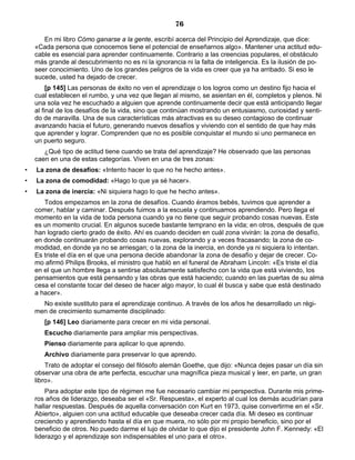 76
En mi libro Cómo ganarse a la gente, escribí acerca del Principio del Aprendizaje, que dice:
«Cada persona que conocemos tiene el potencial de enseñarnos algo». Mantener una actitud edu-
cable es esencial para aprender continuamente. Contrario a las creencias populares, el obstáculo
más grande al descubrimiento no es ni la ignorancia ni la falta de inteligencia. Es la ilusión de po-
seer conocimiento. Uno de los grandes peligros de la vida es creer que ya ha arribado. Si eso le
sucede, usted ha dejado de crecer.
[p 145] Las personas de éxito no ven el aprendizaje o los logros como un destino fijo hacia el
cual establecen el rumbo, y una vez que llegan al mismo, se asientan en él, completos y plenos. Ni
una sola vez he escuchado a alguien que aprende continuamente decir que está anticipando llegar
al final de los desafíos de la vida, sino que continúan mostrando un entusiasmo, curiosidad y senti-
do de maravilla. Una de sus características más atractivas es su deseo contagioso de continuar
avanzando hacia el futuro, generando nuevos desafíos y viviendo con el sentido de que hay más
que aprender y lograr. Comprenden que no es posible conquistar el mundo si uno permanece en
un puerto seguro.
¿Qué tipo de actitud tiene cuando se trata del aprendizaje? He observado que las personas
caen en una de estas categorías. Viven en una de tres zonas:
• La zona de desafíos: «Intento hacer lo que no he hecho antes».
• La zona de comodidad: «Hago lo que ya sé hacer».
• La zona de inercia: «Ni siquiera hago lo que he hecho antes».
Todos empezamos en la zona de desafíos. Cuando éramos bebés, tuvimos que aprender a
comer, hablar y caminar. Después fuimos a la escuela y continuamos aprendiendo. Pero llega el
momento en la vida de toda persona cuando ya no tiene que seguir probando cosas nuevas. Este
es un momento crucial. En algunos sucede bastante temprano en la vida; en otros, después de que
han logrado cierto grado de éxito. Ahí es cuando deciden en cuál zona vivirán: la zona de desafío,
en donde continuarán probando cosas nuevas, explorando y a veces fracasando; la zona de co-
modidad, en donde ya no se arriesgan; o la zona de la inercia, en donde ya ni siquiera lo intentan.
Es triste el día en el que una persona decide abandonar la zona de desafío y dejar de crecer. Co-
mo afirmó Philips Brooks, el ministro que habló en el funeral de Abraham Lincoln: «Es triste el día
en el que un hombre llega a sentirse absolutamente satisfecho con la vida que está viviendo, los
pensamientos que está pensando y las obras que está haciendo; cuando en las puertas de su alma
cesa el constante tocar del deseo de hacer algo mayor, lo cual él busca y sabe que está destinado
a hacer».
No existe sustituto para el aprendizaje continuo. A través de los años he desarrollado un régi-
men de crecimiento sumamente disciplinado:
[p 146] Leo diariamente para crecer en mi vida personal.
Escucho diariamente para ampliar mis perspectivas.
Pienso diariamente para aplicar lo que aprendo.
Archivo diariamente para preservar lo que aprendo.
Trato de adoptar el consejo del filósofo alemán Goethe, que dijo: «Nunca dejes pasar un día sin
observar una obra de arte perfecta, escuchar una magnífica pieza musical y leer, en parte, un gran
libro».
Para adoptar este tipo de régimen me fue necesario cambiar mi perspectiva. Durante mis prime-
ros años de liderazgo, deseaba ser el «Sr. Respuesta», el experto al cual los demás acudirían para
hallar respuestas. Después de aquella conversación con Kurt en 1973, quise convertirme en el «Sr.
Abierto», alguien con una actitud educable que deseaba crecer cada día. Mi deseo es continuar
creciendo y aprendiendo hasta el día en que muera, no sólo por mi propio beneficio, sino por el
beneficio de otros. No puedo darme el lujo de olvidar lo que dijo el presidente John F. Kennedy: «El
liderazgo y el aprendizaje son indispensables el uno para el otro».
 