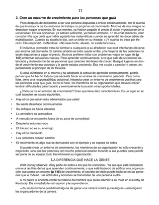 77
3. Cree un entorno de crecimiento para las personas que guía
Poco después de dedicarme a ser una persona dispuesta a crecer continuamente, me di cuenta
de que la mayoría de los entornos de trabajo no propician el crecimiento. Muchos de mis amigos no
deseaban seguir creciendo. En sus mentes, ya habían pagado el precio al asistir y graduarse de la
universidad. En sus opiniones, ya sabían suficiente, ya habían arribado. En muchas maneras, eran
como la niña que creía que había agotado las matemáticas cuando se aprendió las doce tablas de
multiplicación. Cuando su abuelo le dijo, con un brillo en su mirada: «¿Y cuánto es trece por tre-
ce?» Ella respondió, mofándose: «No seas tonto, abuelo, no existe tal cosa».
El individuo promedio trata de derribar a cualquiera a su alrededor que esté intentando elevarse
por encima del promedio. El camino al éxito es todo cuesta arriba, y la mayoría de las personas no
están dispuestas a pagar el precio. Muchos prefieren lidiar con problemas viejos en lugar de [p
147] enfrentar soluciones nuevas. Para aprender continuamente, tuve que salir de un entorno es-
tancado y distanciarme de las personas que carecían del deseo de crecer. Busqué lugares en don-
de el crecimiento era valorado y la gente estaba creciendo. Eso me ayudó a cambiar y crecer, es-
pecialmente al principio de mi travesía.
Si está invirtiendo en sí mismo y ha adoptado la actitud de aprender continuamente, podría
pensar que ha hecho todo lo que necesita hacer en el área de crecimiento personal. Pero como
líder, tiene una responsabilidad adicional. Necesita crear un entorno de crecimiento positivo para
las personas a las que guía. Si no lo hace, los miembros de su organización que deseen crecer
tendrán dificultades para hacerlo y eventualmente buscarán otras oportunidades.
¿Cómo se ve un entorno de crecimiento? Creo que tiene diez características. Es un lugar en el
cual suceden las cosas siguientes.
• Hay otros que están más adelantados que usted
• Se siente desafiado continuamente
• Su enfoque es hacia adelante
• La atmósfera es alentadora
• A menudo se encuentra fuera de su zona de comodidad
• Despierta entusiasmado
• El fracaso no es su enemigo
• Hay otros creciendo
• Las personas desean cambio
• El crecimiento es algo que se demuestra con el ejemplo y se espera de todos
Si puede crear un entorno de crecimiento, los miembros de su organización no sólo crecerán y
mejorarán, sino que las personas con mucho potencial estarán tocando a sus puertas para pedirle
ser parte de su equipo. Esto transformará su organización.
LA DIFERENCIA QUE HACE LA GENTE
Walt Disney observó: «Soy parte de todos a los que he conocido». Ya sea que esté intentando
unirse a las filas de los que aprenden continuamente, o que esté tratando de edificar una organiza-
ción que posea un entorno [p 148] de crecimiento, el secreto del éxito puede hallarse en las perso-
nas que le rodean. Las actitudes y acciones se transmiten de una persona a otra.
A mi padre le encanta contar la historia del hombre que quiso inscribir a su mula en el Derby de
Kentucky. De inmediato le rechazaron y le reprendieron.
—Su mula no tiene posibilidad alguna de ganar una carrera contra purasangres —rezongaron
los organizadores de la carrera.
 