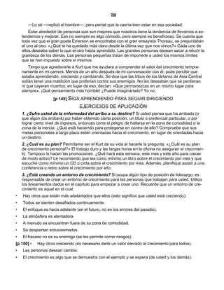 78
—Lo sé —replicó el hombre—, pero pensé que le caería bien estar en esa sociedad.
Estar alrededor de personas que son mejores que nosotros tiene la tendencia de llevarnos a ex-
tendernos y mejorar. Eso no siempre es algo cómodo, pero siempre es beneficioso. Se cuenta que
toda vez que el gran poeta Emerson se encontraba con el gran ensayista Thoreau, se preguntaban
el uno al otro: «¿Qué te ha quedado más claro desde la última vez que nos vimos?» Cada uno de
ellos deseaba saber lo que el otro había aprendido. Las grandes personas desean sacar a relucir la
grandeza de los demás. Las personas pequeñas tratan de imponerle a usted los mismos límites
que se han impuesto sobre sí mismos.
Tengo que agradecerle a Kurt que me ayudara a comprender el valor del crecimiento tempra-
namente en mi carrera. Menos de un año después de mi conversación con él, pude percibir que
estaba aprendiendo, creciendo y cambiando. Se dice que las tribus de los tártaros de Asia Central
solían tener una maldición que proferían contra sus enemigos. No les deseaban que se perdieran
ni que cayeran muertos; en lugar de eso, decían: «Que permanezcas en un mismo lugar para
siempre». ¡Qué pensamiento más horrible! ¿Puede imaginárselo? Yo no.
[p 149] SIGA APRENDIENDO PARA SEGUIR DIRIGIENDO
EJERCICIOS DE APLICACIÓN
1. ¿Sufre usted de la enfermedad del arribo a su destino? Si usted piensa que ha arribado (o
que algún día arribará) por haber obtenido cierta posición, un título o credencial particular, o por
lograr cierto nivel de ingresos, entonces corre el peligro de hallarse en la zona de comodidad o la
zona de la inercia. ¿Qué está haciendo para protegerse en contra de ello? Compruebe que sus
metas personales a largo plazo estén orientadas hacia el crecimiento, en lugar de orientadas hacia
un destino.
2. ¿Cuál es su plan? Permítame ser el Kurt de su vida al hacerle la pregunta: «¿Cuál es su plan
de crecimiento personal?» El trabajo duro y las largas horas en la oficina no aseguran el crecimien-
to. Tampoco lo hacen las promociones. ¿Qué hará esta semana, este mes y este año para crecer
de modo activo? Le recomiendo que lea como mínimo un libro sobre el crecimiento por mes y que
escuche como mínimo un CD o cinta sobre el crecimiento por mes. Además, planifique asistir a una
conferencia o retiro sobre el crecimiento por año.
3. ¿Está creando un entorno de crecimiento? Si ocupa algún tipo de posición de liderazgo, es
responsable de crear un entorno de crecimiento para las personas que trabajan para usted. Utilice
los lineamientos dados en el capítulo para empezar a crear uno. Recuerde que un entorno de cre-
cimiento es aquel en el cual:
• Hay otros que están más adelantados que ellos (esto significa que usted está creciendo).
• Todos se sienten desafiados continuamente.
• El enfoque es hacia adelante (en el futuro, no en los errores del pasado).
• La atmósfera es alentadora.
• A menudo se encuentran fuera de su zona de comodidad.
• Se despiertan entusiasmados.
• El fracaso no es su enemigo (se les permite correr riesgos).
[p 150] • Hay otros creciendo (es necesario darle un valor elevado al crecimiento para todos).
• Las personas desean cambio.
• El crecimiento es algo que se demuestra con el ejemplo y se espera (de usted y los demás).
 