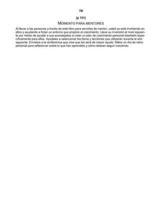 79
[p 151]
MOMENTO PARA MENTORES
Al llevar a las personas a través de este libro para servirles de mentor, usted ya está invirtiendo en
ellos y ayudando a forjar un entorno que propicie el crecimiento. Lleve su inversión al nivel siguien-
te por medio de ayudar a sus aconsejados a crear un plan de crecimiento personal diseñado espe-
cíficamente para ellos. Ayúdeles a seleccionar los libros y lecciones que utilizarán durante el año
siguiente. Envíelos a la conferencia que cree que les será de mayor ayuda. Déles un día de retiro
personal para reflexionar sobre lo que han aprendido y cómo desean seguir creciendo.
 