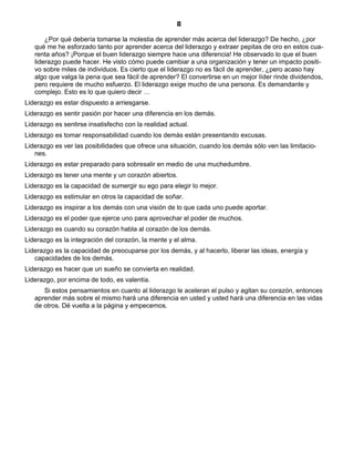 8
¿Por qué debería tomarse la molestia de aprender más acerca del liderazgo? De hecho, ¿por
qué me he esforzado tanto por aprender acerca del liderazgo y extraer pepitas de oro en estos cua-
renta años? ¡Porque el buen liderazgo siempre hace una diferencia! He observado lo que el buen
liderazgo puede hacer. He visto cómo puede cambiar a una organización y tener un impacto positi-
vo sobre miles de individuos. Es cierto que el liderazgo no es fácil de aprender, ¿pero acaso hay
algo que valga la pena que sea fácil de aprender? El convertirse en un mejor líder rinde dividendos,
pero requiere de mucho esfuerzo. El liderazgo exige mucho de una persona. Es demandante y
complejo. Esto es lo que quiero decir …
Liderazgo es estar dispuesto a arriesgarse.
Liderazgo es sentir pasión por hacer una diferencia en los demás.
Liderazgo es sentirse insatisfecho con la realidad actual.
Liderazgo es tomar responsabilidad cuando los demás están presentando excusas.
Liderazgo es ver las posibilidades que ofrece una situación, cuando los demás sólo ven las limitacio-
nes.
Liderazgo es estar preparado para sobresalir en medio de una muchedumbre.
Liderazgo es tener una mente y un corazón abiertos.
Liderazgo es la capacidad de sumergir su ego para elegir lo mejor.
Liderazgo es estimular en otros la capacidad de soñar.
Liderazgo es inspirar a los demás con una visión de lo que cada uno puede aportar.
Liderazgo es el poder que ejerce uno para aprovechar el poder de muchos.
Liderazgo es cuando su corazón habla al corazón de los demás.
Liderazgo es la integración del corazón, la mente y el alma.
Liderazgo es la capacidad de preocuparse por los demás, y al hacerlo, liberar las ideas, energía y
capacidades de los demás.
Liderazgo es hacer que un sueño se convierta en realidad.
Liderazgo, por encima de todo, es valentía.
Si estos pensamientos en cuanto al liderazgo le aceleran el pulso y agitan su corazón, entonces
aprender más sobre el mismo hará una diferencia en usted y usted hará una diferencia en las vidas
de otros. Dé vuelta a la página y empecemos.
 