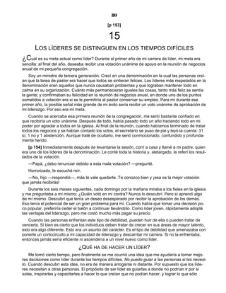 80
[p 153]
15
LOS LÍDERES SE DISTINGUEN EN LOS TIEMPOS DIFÍCILES
¿Cuál es su meta actual como líder? Durante el primer año de mi carrera de líder, mi meta era
sencilla: al final del año, deseaba recibir una votación unánime de apoyo en la reunión de negocios
anual de mi pequeña congregación.
Soy un ministro de tercera generación. Crecí en una denominación en la cual las personas creí-
an que la tarea de pastor era hacer que todos se sintieran felices. Los líderes más respetados en la
denominación eran aquellos que nunca causaban problemas y que lograban mantener todo en
calma en su organización. Cuánto más permanecieran iguales las cosas, tanto más feliz se sentía
la gente; y confirmaban su felicidad en la reunión de negocios anual, en donde uno de los puntos
sometidos a votación era si se le permitiría al pastor conservar su empleo. Para mí durante ese
primer año, la posible señal más grande de mi éxito sería recibir un voto unánime de aprobación de
mi liderazgo. Por eso era mi meta.
Cuando se acercaba esa primera reunión de la congregación, me sentí bastante confiado en
que recibiría un voto unánime. Después de todo, había pasado todo un año haciendo todo en mi
poder por agradar a todos en la iglesia. Al final de la reunión, cuando habíamos terminado de tratar
todos los negocios y se habían contado los votos, el secretario se puso de pie y leyó la cuenta: 31
sí, 1 no y 1 abstención. Aunque traté de ocultarlo, me sentí conmocionado, confundido y profunda-
mente herido.
[p 154] Inmediatamente después de levantarse la sesión, corrí a casa y llamé a mi padre, quien
era uno de los líderes de la denominación. Le conté toda la historia y, aletargado, le referí los resul-
tados de la votación.
—Papá, ¿debo renunciar debido a esta mala votación? —pregunté.
Horrorizado, le escuché reír.
—No, hijo —respondió—, más te vale quedarte. Te conozco bien y ¡esa es la mejor votación
que jamás recibirás!
Durante los seis meses siguientes, cada domingo por la mañana miraba a los fieles en la iglesia
y me preguntaba a mí mismo: ¿Quién votó en mi contra? Nunca lo descubrí. Pero sí aprendí algo
de mí mismo. Descubrí que tenía un deseo desesperado por recibir la aprobación de los demás.
Eso tenía el potencial de ser un gran problema para mí. Cuando había que tomar una decisión po-
co popular, preferiría ceder el balón a continuar llevándolo. Como líder joven, rápidamente adopté
las ventajas del liderazgo, pero me costó mucho más pagar su precio.
Cuando las personas enfrentan este tipo de debilidad, pueden huir de ella o pueden tratar de
vencerla. Si bien es cierto que los individuos deben tratar de crecer en sus áreas de mayor talento,
esto era algo diferente. Esto era un asunto del carácter. Es el tipo de debilidad que amenazaba con
ponerle un cortocircuito a mi capacidad de liderazgo y descarrilar mi carrera. Si no la enfrentaba,
entonces jamás sería eficiente ni ascendería a un nivel nuevo como líder.
¿QUÉ HA DE HACER UN LÍDER?
Me tomó cierto tiempo, pero finalmente se me ocurrió una idea que me ayudaría a tomar mejo-
res decisiones como líder durante los tiempos difíciles. No puedo guiar a las personas si las necesi-
to. Cuando descubrí esta idea, no era de manera arrogante ni distante. Por supuesto que los líde-
res necesitan a otras personas. El propósito de ser líder es guiarlas a donde no podrían ir por sí
solas, inspirarles y capacitarles a hacer lo que creían que no podían hacer, y lograr lo que sólo
 