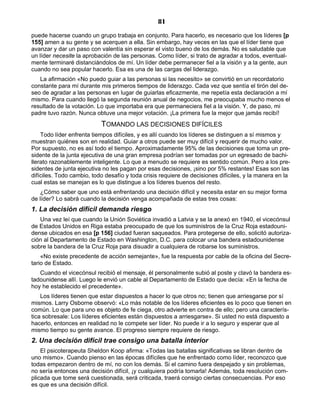 81
puede hacerse cuando un grupo trabaja en conjunto. Para hacerlo, es necesario que los líderes [p
155] amen a su gente y se acerquen a ella. Sin embargo, hay veces en las que el líder tiene que
avanzar y dar un paso con valentía sin esperar el visto bueno de los demás. No es saludable que
un líder necesite la aprobación de las personas. Como líder, si trato de agradar a todos, eventual-
mente terminaré distanciándolos de mí. Un líder debe permanecer fiel a la visión y a la gente, aun
cuando no sea popular hacerlo. Esa es una de las cargas del liderazgo.
La afirmación «No puedo guiar a las personas si las necesito» se convirtió en un recordatorio
constante para mí durante mis primeros tiempos de liderazgo. Cada vez que sentía el tirón del de-
seo de agradar a las personas en lugar de guiarlas eficazmente, me repetía esta declaración a mí
mismo. Para cuando llegó la segunda reunión anual de negocios, me preocupaba mucho menos el
resultado de la votación. Lo que importaba era que permaneciera fiel a la visión. Y, de paso, mi
padre tuvo razón. Nunca obtuve una mejor votación. ¡La primera fue la mejor que jamás recibí!
TOMANDO LAS DECISIONES DIFÍCILES
Todo líder enfrenta tiempos difíciles, y es allí cuando los líderes se distinguen a sí mismos y
muestran quiénes son en realidad. Guiar a otros puede ser muy difícil y requerir de mucho valor.
Por supuesto, no es así todo el tiempo. Aproximadamente 95% de las decisiones que toma un pre-
sidente de la junta ejecutiva de una gran empresa podrían ser tomadas por un egresado de bachi-
llerato razonablemente inteligente. Lo que a menudo se requiere es sentido común. Pero a los pre-
sidentes de junta ejecutiva no les pagan por esas decisiones, ¡sino por 5% restantes! Esas son las
difíciles. Todo cambio, todo desafío y toda crisis requiere de decisiones difíciles, y la manera en la
cual estas se manejan es lo que distingue a los líderes buenos del resto.
¿Cómo saber que uno está enfrentando una decisión difícil y necesita estar en su mejor forma
de líder? Lo sabrá cuando la decisión venga acompañada de estas tres cosas:
1. La decisión difícil demanda riesgo
Una vez leí que cuando la Unión Soviética invadió a Latvia y se la anexó en 1940, el vicecónsul
de Estados Unidos en Riga estaba preocupado de que los suministros de la Cruz Roja estadouni-
dense ubicados en esa [p 156] ciudad fueran saqueados. Para protegerse de ello, solicitó autoriza-
ción al Departamento de Estado en Washington, D.C. para colocar una bandera estadounidense
sobre la bandera de la Cruz Roja para disuadir a cualquiera de robarse los suministros.
«No existe precedente de acción semejante», fue la respuesta por cable de la oficina del Secre-
tario de Estado.
Cuando el vicecónsul recibió el mensaje, él personalmente subió al poste y clavó la bandera es-
tadounidense allí. Luego le envió un cable al Departamento de Estado que decía: «En la fecha de
hoy he establecido el precedente».
Los líderes tienen que estar dispuestos a hacer lo que otros no; tienen que arriesgarse por sí
mismos. Larry Osborne observó: «Lo más notable de los líderes eficientes es lo poco que tienen en
común. Lo que para uno es objeto de fe ciega, otro advierte en contra de ello; pero una caracterís-
tica sobresale: Los líderes eficientes están dispuestos a arriesgarse». Si usted no está dispuesto a
hacerlo, entonces en realidad no le compete ser líder. No puede ir a lo seguro y esperar que al
mismo tiempo su gente avance. El progreso siempre requiere de riesgo.
2. Una decisión difícil trae consigo una batalla interior
El psicoterapeuta Sheldon Koop afirma: «Todas las batallas significativas se libran dentro de
uno mismo». Cuando pienso en las épocas difíciles que he enfrentado como líder, reconozco que
todas empezaron dentro de mí, no con los demás. Si el camino fuera despejado y sin problemas,
no sería entonces una decisión difícil, ¡y cualquiera podría tomarla! Además, toda resolución com-
plicada que tome será cuestionada, será criticada, traerá consigo ciertas consecuencias. Por eso
es que es una decisión difícil.
 