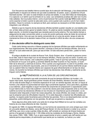 82
Con frecuencia esa batalla interna sucede lejos de la atención del liderazgo, y los observadores
superficiales ni siquiera se enteran de que está sucediendo. El pastor, autor y académico Chuck
Swindoll escribe: «El valor no está limitado al campo de batalla, ni a las 500 millas de Indianápolis,
ni a capturar a un ladrón que ha entrado en su casa. Las verdaderas pruebas del valor son mucho
más calladas. Son la prueba interior, como el permanecer fiel cuando nadie [p 157] le está viendo,
como soportar el dolor cuando la sala está vacía, como quedar solo cuando a uno le han malen-
tendido». Hacer lo correcto no siempre es fácil, pero siempre es necesario si el líder desea tener
integridad y ser eficiente.
Debido a que la mayoría de las decisiones difíciles también pueden resultar en una batalla exte-
rior, el líder debe primero ganar la batalla interior. Si usted se siente inestable internamente sobre
algún asunto, no tendrá la seguridad que necesita para la lucha externa. Por eso dedico tiempo a
asegurarme de estar convencido sobre un curso de acción particular antes de tratar de convencer
a otros del mismo. Una vez que me siento convencido de un curso de acción, tengo el valor de
mantenerme firme en la decisión hasta el final, sin importar lo difícil de ella o de sus consecuen-
cias.
3. Una decisión difícil le distinguirá como líder
Cada cierto tiempo escucho a líderes quejarse de los tiempos difíciles que están enfrentando en
sus organizaciones. Me hace querer decirles: «Gracias a Dios por los tiempos difíciles. Son la ra-
zón por la cual usted está allí, para que sea el líder. Si todo estuviera yendo bien, ¡usted no haría
falta!»
El antiguo alcalde de la ciudad de Nueva York, Rudy Giuliani, dice: «Cuando la persona correc-
ta es líder, todo lo hace mejor aun en los tiempos difíciles». Pienso que eso es cierto. Cuando una
organización tiene impulso, casi cualquiera puede guiarla. Todo lo que hay que hacer es averiguar
la dirección en la que va la gente ¡y ponerse delante de ellas! Cuando no hay impulso, un buen
líder da la dirección y estimula el avance. Pero cuando una organización no sólo lo ha perdido, sino
que avanza en la dirección equivocada, ¡ese es el momento en el cual los líderes realmente se ga-
nan su salario! Sólo los mejores líderes son capaces de guiar eficientemente en tal tipo de situa-
ciones. Es durante los tiempos difíciles que toman las decisiones más difíciles y realmente se dis-
tinguen como líderes.
[p 158] PONIÉNDOSE A LA ALTURA DE LAS CIRCUNSTANCIAS
Si es líder, es necesario que esté consciente de que los tiempos difíciles o le hunden, o le
hacen más fuerte. Aquel grandioso primer ministro de Gran Bretaña, Winston Churchill, observó:
«En la vida de todos llega un momento especial en el cual, en sentido figurado, les dan un toque al
hombro y les ofrecen la oportunidad de hacer algo sumamente especial, único para ellos y ajustado
a sus talentos. ¡Qué tragedia si aquel momento les sorprende sin preparación o capacitación para
lo que habría sido su hora más sublime!» Una de las claves para estar preparado ante su hora más
sublime es tomar las decisiones difíciles en los minutos sin importancia que la anteceden. Le es
necesario estar dispuesto a hacer las cosas pequeñas, las cosas difíciles, las cosas no vistas, por-
que le preparan para las dificultades mayores. Si no está dispuesto a resolver las dificultades pe-
queñas, no espere poder levantarse para enfrentar las grandes. Pero si se desempeña bien con las
pequeñas, podrá distinguirse con las grandes. Es allí que se ganará su reputación.
Hace algunos años atrás recibí una carta de mi amigo Kent Millard en la cual me contaba una
historia de una clase diferente de líder. Escribió:
En agosto de 1999, mi esposa Minnietta y yo nos fuimos de vacaciones con unos amigos que viven
en una parte alejada de Alaska, cerca del Parque Denali. Un día nos llevaron a visitar a su vecino,
Jeff King, que vive a unas cuantas millas de ellos. Jeff compite en carreras de trineos tirados por
perros y ha ganado la Iditarod de 1.100 millas entre las ciudades de Anchorage y Nome, Alaska,
tres veces (1993, 1996, 1998). Fue un gozo experimentar el amor y pasión que Jeff siente por sus
setenta perros esquimales y la admiración que siente por su madurez, su fuerza y su valor.
 