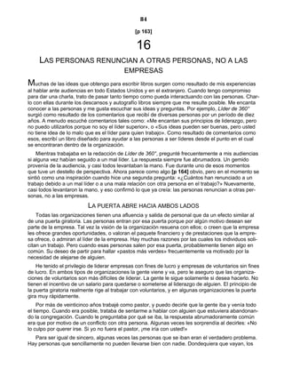 84
[p 163]
16
LAS PERSONAS RENUNCIAN A OTRAS PERSONAS, NO A LAS
EMPRESAS
Muchas de las ideas que obtengo para escribir libros surgen como resultado de mis experiencias
al hablar ante audiencias en todo Estados Unidos y en el extranjero. Cuando tengo compromiso
para dar una charla, trato de pasar tanto tiempo como pueda interactuando con las personas. Char-
lo con ellas durante los descansos y autografío libros siempre que me resulte posible. Me encanta
conocer a las personas y me gusta escuchar sus ideas y preguntas. Por ejemplo, Líder de 360°
surgió como resultado de los comentarios que recibí de diversas personas por un período de diez
años. A menudo escuché comentarios tales como: «Me encantan sus principios de liderazgo, pero
no puedo utilizarlos porque no soy el líder superior», o «Sus ideas pueden ser buenas, pero usted
no tiene idea de lo malo que es el líder para quien trabajo». Como resultado de comentarios como
esos, escribí un libro diseñado para ayudar a las personas a ser líderes desde el punto en el cual
se encontraran dentro de la organización.
Mientras trabajaba en la redacción de Líder de 360°, pregunté frecuentemente a mis audiencias
si alguna vez habían seguido a un mal líder. La respuesta siempre fue abrumadora. Un gemido
provenía de la audiencia, y casi todos levantaban la mano. Fue durante uno de esos momentos
que tuve un destello de perspectiva. Ahora parece como algo [p 164] obvio, pero en el momento se
sintió como una inspiración cuando hice una segunda pregunta: «¿Cuántos han renunciado a un
trabajo debido a un mal líder o a una mala relación con otra persona en el trabajo?» Nuevamente,
casi todos levantaron la mano, y eso confirmó lo que ya creía: las personas renuncian a otras per-
sonas, no a las empresas.
LA PUERTA ABRE HACIA AMBOS LADOS
Todas las organizaciones tienen una afluencia y salida de personal que da un efecto similar al
de una puerta giratoria. Las personas entran por esa puerta porque por algún motivo desean ser
parte de la empresa. Tal vez la visión de la organización resuena con ellos; o creen que la empresa
les ofrece grandes oportunidades, o valoran el paquete financiero y de prestaciones que la empre-
sa ofrece, o admiran al líder de la empresa. Hay muchas razones por las cuales los individuos soli-
citan un trabajo. Pero cuando esas personas salen por esa puerta, probablemente tienen algo en
común. Su deseo de partir para hallar «pastos más verdes» frecuentemente va motivado por la
necesidad de alejarse de alguien.
He tenido el privilegio de liderar empresas con fines de lucro y empresas de voluntarios sin fines
de lucro. En ambos tipos de organizaciones la gente viene y va, pero le aseguro que las organiza-
ciones de voluntarios son más difíciles de liderar. La gente le sigue solamente si desea hacerlo. No
tienen el incentivo de un salario para quedarse o someterse al liderazgo de alguien. El principio de
la puerta giratoria realmente rige al trabajar con voluntarios, y en algunas organizaciones la puerta
gira muy rápidamente.
Por más de veinticinco años trabajé como pastor, y puedo decirle que la gente iba y venía todo
el tiempo. Cuando era posible, trataba de sentarme a hablar con alguien que estuviera abandonan-
do la congregación. Cuando le preguntaba por qué se iba, la respuesta abrumadoramente común
era que por motivo de un conflicto con otra persona. Algunas veces les sorprendía al decirles: «No
lo culpo por querer irse. Si yo no fuera el pastor, ¡me iría con usted!»
Para ser igual de sincero, algunas veces las personas que se iban eran el verdadero problema.
Hay personas que sencillamente no pueden llevarse bien con nadie. Dondequiera que vayan, los
 