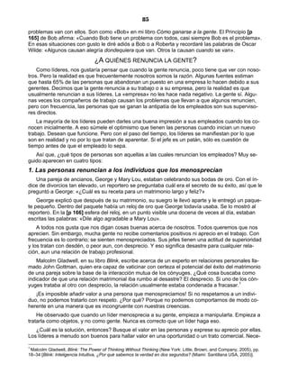 85
problemas van con ellos. Son como «Bob» en mi libro Cómo ganarse a la gente. El Principio [p
165] de Bob afirma: «Cuando Bob tiene un problema con todos, casi siempre Bob es el problema».
En esas situaciones con gusto le diré adiós a Bob o a Roberta y recordaré las palabras de Oscar
Wilde: «Algunos causan alegría dondequiera que van. Otros la causan cuando se van».
¿A QUIÉNES RENUNCIA LA GENTE?
Como líderes, nos gustaría pensar que cuando la gente renuncia, poco tiene que ver con noso-
tros. Pero la realidad es que frecuentemente nosotros somos la razón. Algunas fuentes estiman
que hasta 65% de las personas que abandonan un puesto en una empresa lo hacen debido a sus
gerentes. Decimos que la gente renuncia a su trabajo o a su empresa, pero la realidad es que
usualmente renuncian a sus líderes. La «empresa» no les hace nada negativo. La gente sí. Algu-
nas veces los compañeros de trabajo causan los problemas que llevan a que algunos renuncien,
pero con frecuencia, las personas que se ganan la antipatía de los empleados son sus superviso-
res directos.
La mayoría de los líderes pueden darles una buena impresión a sus empleados cuando los co-
nocen inicialmente. A eso súmele el optimismo que tienen las personas cuando inician un nuevo
trabajo. Desean que funcione. Pero con el paso del tiempo, los líderes se manifiestan por lo que
son en realidad y no por lo que tratan de aparentar. Si el jefe es un patán, sólo es cuestión de
tiempo antes de que el empleado lo sepa.
Así que, ¿qué tipos de personas son aquellas a las cuales renuncian los empleados? Muy se-
guido aparecen en cuatro tipos:
1. Las personas renuncian a los individuos que los menosprecian
Una pareja de ancianos, George y Mary Lou, estaban celebrando sus bodas de oro. Con el ín-
dice de divorcios tan elevado, un reportero se preguntaba cuál era el secreto de su éxito, así que le
preguntó a George: «¿Cuál es su receta para un matrimonio largo y feliz?»
George explicó que después de su matrimonio, su suegro le llevó aparte y le entregó un paque-
te pequeño. Dentro del paquete había un reloj de oro que George todavía usaba. Se lo mostró al
reportero. En la [p 166] esfera del reloj, en un punto visible una docena de veces al día, estaban
escritas las palabras: «Dile algo agradable a Mary Lou».
A todos nos gusta que nos digan cosas buenas acerca de nosotros. Todos queremos que nos
aprecien. Sin embargo, mucha gente no recibe comentarios positivos ni aprecio en el trabajo. Con
frecuencia es lo contrario; se sienten menospreciados. Sus jefes tienen una actitud de superioridad
y los tratan con desdén, o peor aun, con desprecio. Y eso significa desastre para cualquier rela-
ción, aun una relación de trabajo profesional.
Malcolm Gladwell, en su libro Blink, escribe acerca de un experto en relaciones personales lla-
mado John Gottman, quien era capaz de vaticinar con certeza el potencial del éxito del matrimonio
de una pareja sobre la base de la interacción mutua de los cónyuges. ¿Qué cosa buscaba como
indicador de que una relación matrimonial iba rumbo al desastre? El desprecio. Si uno de los cón-
yuges trataba al otro con desprecio, la relación usualmente estaba condenada a fracasar.1
¡Es imposible añadir valor a una persona que menospreciamos! Si no respetamos a un indivi-
duo, no podemos tratarlo con respeto. ¿Por qué? Porque no podemos comportarnos de modo co-
herente en una manera que es incongruente con nuestras creencias.
He observado que cuando un líder menosprecia a su gente, empieza a manipularla. Empieza a
tratarla como objetos, y no como gente. Nunca es correcto que un líder haga eso.
¿Cuál es la solución, entonces? Busque el valor en las personas y exprese su aprecio por ellas.
Los líderes a menudo son buenos para hallar valor en una oportunidad o un trato comercial. Nece-
1
Malcolm Gladwell, Blink: The Power of Thinking Without Thinking (New York: Little, Brown, and Company, 2005), pp.
18–34 [Blink: Inteligencia Intuitiva, ¿Por qué sabemos la verdad en dos segundos? (Miami: Santillana USA, 2005)].
 