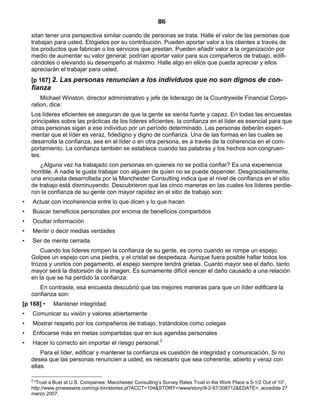 86
sitan tener una perspectiva similar cuando de personas se trata. Halle el valor de las personas que
trabajan para usted. Elógielos por su contribución. Pueden aportar valor a los clientes a través de
los productos que fabrican o los servicios que prestan. Pueden añadir valor a la organización por
medio de aumentar su valor general; podrían aportar valor para sus compañeros de trabajo, edifi-
cándoles o elevando su desempeño al máximo. Halle algo en ellos que pueda apreciar y ellos
apreciarán el trabajar para usted.
[p 167] 2. Las personas renuncian a los individuos que no son dignos de con-
fianza
Michael Winston, director administrativo y jefe de liderazgo de la Countrywide Financial Corpo-
ration, dice:
Los líderes eficientes se aseguran de que la gente se sienta fuerte y capaz. En todas las encuestas
principales sobre las prácticas de los líderes eficientes, la confianza en el líder es esencial para que
otras personas sigan a ese individuo por un período determinado. Las personas deberán experi-
mentar que el líder es veraz, fidedigno y digno de confianza. Una de las formas en las cuales se
desarrolla la confianza, sea en el líder o en otra persona, es a través de la coherencia en el com-
portamiento. La confianza también se establece cuando las palabras y los hechos son congruen-
tes.
¿Alguna vez ha trabajado con personas en quienes no se podía confiar? Es una experiencia
horrible. A nadie le gusta trabajar con alguien de quien no se puede depender. Desgraciadamente,
una encuesta desarrollada por la Manchester Consulting indica que el nivel de confianza en el sitio
de trabajo está disminuyendo. Descubrieron que las cinco maneras en las cuales los líderes perdie-
ron la confianza de su gente con mayor rapidez en el sitio de trabajo son:
• Actuar con incoherencia entre lo que dicen y lo que hacen
• Buscar beneficios personales por encima de beneficios compartidos
• Ocultar información
• Mentir o decir medias verdades
• Ser de mente cerrada
Cuando los líderes rompen la confianza de su gente, es como cuando se rompe un espejo.
Golpee un espejo con una piedra, y el cristal se despedaza. Aunque fuera posible hallar todos los
trozos y unirlos con pegamento, el espejo siempre tendrá grietas. Cuanto mayor sea el daño, tanto
mayor será la distorsión de la imagen. Es sumamente difícil vencer el daño causado a una relación
en la que se ha perdido la confianza.
En contraste, esa encuesta descubrió que las mejores maneras para que un líder edificara la
confianza son:
[p 168] • Mantener integridad
• Comunicar su visión y valores abiertamente
• Mostrar respeto por los compañeros de trabajo, tratándolos como colegas
• Enfocarse más en metas compartidas que en sus agendas personales
• Hacer lo correcto sin importar el riesgo personal.2
Para el líder, edificar y mantener la confianza es cuestión de integridad y comunicación. Si no
desea que las personas renuncien a usted, es necesario que sea coherente, abierto y veraz con
ellas.
2
“Trust a Bust at U.S. Companies; Manchester Consulting’s Survey Rates Trust in the Work Place a 5-1/2 Out of 10”,
http://www.prnewswire.com/cgi-bin/stories.pl?ACCT=104&STORY=/www/story/9-2-97/308712&EDATE=, accedida 27
marzo 2007.
 