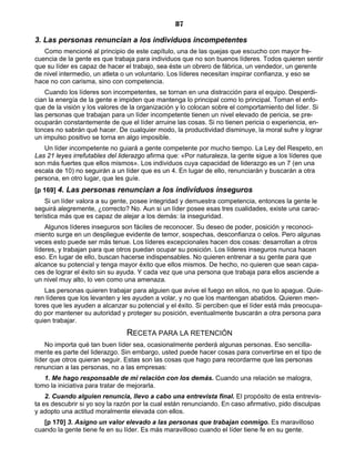 87
3. Las personas renuncian a los individuos incompetentes
Como mencioné al principio de este capítulo, una de las quejas que escucho con mayor fre-
cuencia de la gente es que trabaja para individuos que no son buenos líderes. Todos quieren sentir
que su líder es capaz de hacer el trabajo, sea éste un obrero de fábrica, un vendedor, un gerente
de nivel intermedio, un atleta o un voluntario. Los líderes necesitan inspirar confianza, y eso se
hace no con carisma, sino con competencia.
Cuando los líderes son incompetentes, se tornan en una distracción para el equipo. Desperdi-
cian la energía de la gente e impiden que mantenga lo principal como lo principal. Toman el enfo-
que de la visión y los valores de la organización y lo colocan sobre el comportamiento del líder. Si
las personas que trabajan para un líder incompetente tienen un nivel elevado de pericia, se pre-
ocuparán constantemente de que el líder arruine las cosas. Si no tienen pericia o experiencia, en-
tonces no sabrán qué hacer. De cualquier modo, la productividad disminuye, la moral sufre y lograr
un impulso positivo se torna en algo imposible.
Un líder incompetente no guiará a gente competente por mucho tiempo. La Ley del Respeto, en
Las 21 leyes irrefutables del liderazgo afirma que: «Por naturaleza, la gente sigue a los líderes que
son más fuertes que ellos mismos». Los individuos cuya capacidad de liderazgo es un 7 (en una
escala de 10) no seguirán a un líder que es un 4. En lugar de ello, renunciarán y buscarán a otra
persona, en otro lugar, que les guíe.
[p 169] 4. Las personas renuncian a los individuos inseguros
Si un líder valora a su gente, posee integridad y demuestra competencia, entonces la gente le
seguirá alegremente, ¿correcto? No. Aun si un líder posee esas tres cualidades, existe una carac-
terística más que es capaz de alejar a los demás: la inseguridad.
Algunos líderes inseguros son fáciles de reconocer. Su deseo de poder, posición y reconoci-
miento surge en un despliegue evidente de temor, sospechas, desconfianza o celos. Pero algunas
veces esto puede ser más tenue. Los líderes excepcionales hacen dos cosas: desarrollan a otros
líderes, y trabajan para que otros puedan ocupar su posición. Los líderes inseguros nunca hacen
eso. En lugar de ello, buscan hacerse indispensables. No quieren entrenar a su gente para que
alcance su potencial y tenga mayor éxito que ellos mismos. De hecho, no quieren que sean capa-
ces de lograr el éxito sin su ayuda. Y cada vez que una persona que trabaja para ellos asciende a
un nivel muy alto, lo ven como una amenaza.
Las personas quieren trabajar para alguien que avive el fuego en ellos, no que lo apague. Quie-
ren líderes que los levanten y les ayuden a volar, y no que los mantengan abatidos. Quieren men-
tores que les ayuden a alcanzar su potencial y el éxito. Si perciben que el líder está más preocupa-
do por mantener su autoridad y proteger su posición, eventualmente buscarán a otra persona para
quien trabajar.
RECETA PARA LA RETENCIÓN
No importa qué tan buen líder sea, ocasionalmente perderá algunas personas. Eso sencilla-
mente es parte del liderazgo. Sin embargo, usted puede hacer cosas para convertirse en el tipo de
líder que otros quieran seguir. Estas son las cosas que hago para recordarme que las personas
renuncian a las personas, no a las empresas:
1. Me hago responsable de mi relación con los demás. Cuando una relación se malogra,
tomo la iniciativa para tratar de mejorarla.
2. Cuando alguien renuncia, llevo a cabo una entrevista final. El propósito de esta entrevis-
ta es descubrir si yo soy la razón por la cual están renunciando. En caso afirmativo, pido disculpas
y adopto una actitud moralmente elevada con ellos.
[p 170] 3. Asigno un valor elevado a las personas que trabajan conmigo. Es maravilloso
cuando la gente tiene fe en su líder. Es más maravilloso cuando el líder tiene fe en su gente.
 