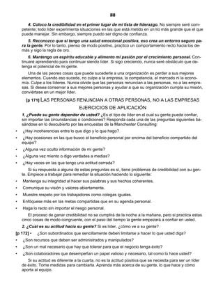 88
4. Coloco la credibilidad en el primer lugar de mi lista de liderazgo. No siempre seré com-
petente; todo líder experimenta situaciones en las que está metido en un lío más grande que el que
puede manejar. Sin embargo, siempre puedo ser digno de confianza.
5. Reconozco que si tengo una salud emocional positiva, eso crea un entorno seguro pa-
ra la gente. Por lo tanto, pienso de modo positivo, practico un comportamiento recto hacia los de-
más y sigo la regla de oro.
6. Mantengo un espíritu educable y alimento mi pasión por el crecimiento personal. Con-
tinuaré aprendiendo para continuar siendo líder. Si sigo creciendo, nunca seré obstáculo que de-
tenga el potencial de mi gente.
Una de las peores cosas que puede sucederle a una organización es perder a sus mejores
elementos. Cuando eso sucede, no culpe a la empresa, la competencia, el mercado ni la econo-
mía. Culpe a los líderes. Nunca olvide que las personas renuncian a las personas, no a las empre-
sas. Si desea conservar a sus mejores personas y ayudar a que su organización cumpla su misión,
conviértase en un mejor líder.
[p 171] LAS PERSONAS RENUNCIAN A OTRAS PERSONAS, NO A LAS EMPRESAS
EJERCICIOS DE APLICACIÓN
1. ¿Puede su gente depender de usted? ¿Es el tipo de líder en el cual su gente puede confiar,
sin importar las circunstancias o condiciones? Responda cada una de las preguntas siguientes ba-
sándose en lo descubierto por las encuestas de la Manchester Consulting:
• ¿Hay incoherencias entre lo que digo y lo que hago?
• ¿Hay ocasiones en las que busco el beneficio personal por encima del beneficio compartido del
equipo?
• ¿Alguna vez oculto información de mi gente?
• ¿Alguna vez miento o digo verdades a medias?
• ¿Hay veces en las que tengo una actitud cerrada?
Si su respuesta a alguna de estas preguntas es sí, tiene problemas de credibilidad con su gen-
te. Empiece a trabajar para remediar la situación haciendo lo siguiente:
• Mantenga su integridad al hacer sus palabras y sus hechos coherentes.
• Comunique su visión y valores abiertamente.
• Muestre respeto por los trabajadores como colegas iguales.
• Enfóquese más en las metas compartidas que en su agenda personal.
• Haga lo recto sin importar el riesgo personal.
El proceso de ganar credibilidad no se cumplirá de la noche a la mañana, pero si practica estas
cinco cosas de modo congruente, con el paso del tiempo la gente empezará a confiar en usted.
2. ¿Cuál es su actitud hacia su gente? Si es líder, ¿cómo ve a su gente?
[p 172] • ¿Son subordinados que sencillamente deben limitarse a hacer lo que usted diga?
• ¿Son recursos que deben ser administrados y manipulados?
• ¿Son un mal necesario que hay que tolerar para que el negocio tenga éxito?
• ¿Son colaboradores que desempeñan un papel valioso y necesario, tal como lo hace usted?
Si su actitud es diferente a la cuarta, no es la actitud positiva que se necesita para ser un líder
de éxito. Tome medidas para cambiarla. Aprenda más acerca de su gente, lo que hace y cómo
aporta al equipo.
 