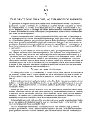 9
[p 1]
1
SI SE SIENTE SOLO EN LA CIMA, NO ESTÁ HACIENDO ALGO BIEN
La generación de mi padre creía que los líderes nunca debían acercarse mucho a las personas
que dirigían. «Guarda tu distancia», fue una frase que escuché a menudo. Se suponía que los líde-
res estaban un tanto por encima y aparte de aquellos a quienes dirigían. Como resultado de ello,
cuando empecé mi jornada de liderazgo, me cercioré de mantenerme a cierta distancia de mi gen-
te. Intenté acercarme lo suficiente para dirigirles, pero permanecer a una distancia suficiente como
para no ser influenciado por ellos.
Este acto de malabarismo de inmediato creó muchos conflictos internos en mí. Honestamente,
me gustaba acercarme a los que estaba dirigiendo y además sentía que uno de mis puntos fuertes
era mi habilidad de establecer una conexión con la gente. Estos dos factores me llevaron a luchar
en contra de la enseñanza que había recibido sobre guardar mi distancia. Y, por cierto, pocos me-
ses después de aceptar mi primera posición de liderazgo, mi esposa Margaret y yo empezamos a
desarrollar amistades cercanas. Disfrutábamos de nuestro trabajo y de las personas que había en
la organización.
Al igual que muchos líderes que inician sus carreras, sabía que no permanecería en ese cargo
para siempre. Me servía como una buena experiencia, pero pronto me sentí listo para enfrentar
desafíos mayores. Después de tres años, renuncié para aceptar una posición en Lancaster, [p 2]
Ohio. Nunca olvidaré la respuesta de la mayoría de los individuos al enterarse de nuestra partida:
«¿Cómo puedes hacer esto después de todo lo que hemos hecho juntos?» Muchos tomaron mi
partida como una ofensa personal. Pude ver que se sentían heridos. Eso realmente me molestó. Al
instante pude escuchar la voz de los líderes mayores en mis oídos: «No te acerques demasiado a
la gente». Al dejar ese cargo para ocupar mi siguiente posición de liderazgo, me hice la promesa
de evitar que los demás se acercaran demasiado a mí.
ESTA VEZ LA COSA ES PERSONAL
En mi segunda posición, por primera vez en mi jornada de líder, pude contratar a otros para que
me ayudaran. Un joven parecía muy prometedor, así que le contraté y empecé a verter mi vida en
él. Pronto descubrí que entrenar y desarrollar a personas era tanto un punto fuerte como un gozo
para mí.
Este miembro del personal y yo hacíamos todo juntos. Una de las mejores maneras de entrenar
a otros es permitirles que le acompañen y observen lo que usted hace, darles un poco de capacita-
ción, y luego dejarles que lo intenten por sí mismos. Eso fue lo que hicimos. Fue mi primera expe-
riencia como mentor.
Pensé que todo iba de maravilla. Entonces un día me enteré de que este individuo había toma-
do cierta información delicada que yo le había compartido y había violado mi confianza al contárse-
la a terceros. Eso no sólo me hirió como líder, sino que también fue una herida personal. Me sentí
traicionado. De más está decir que lo despedí; y nuevamente las palabras de líderes con mucha
experiencia resonaron en mis oídos: «No te acerques demasiado a la gente».
Esta vez había aprendido mi lección. Nuevamente me propuse guardar una distancia con todos
los que me rodearan. Contrataría al personal para que hiciera su trabajo, y yo haría el mío, ¡y sólo
nos reuniríamos para la fiesta anual de Navidad!
Por seis meses logré mantener esta separación personal. Pero entonces un [p 3] día me di
cuenta de que mantener a todos a distancia es una espada de dos filos. Las buenas noticias eran
que al guardar la distancia, nadie me lastimaría, pero las malas noticias eran que nadie tampoco
 