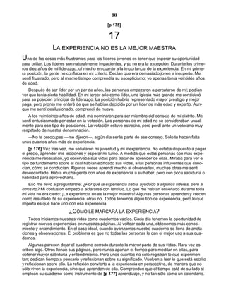 90
[p 175]
17
LA EXPERIENCIA NO ES LA MEJOR MAESTRA
Una de las cosas más frustrantes para los líderes jóvenes es tener que esperar su oportunidad
para brillar. Los líderes son naturalmente impacientes, y yo no era la excepción. Durante los prime-
ros diez años de mi liderazgo, oí mucho en cuanto a la importancia de la experiencia. En mi prime-
ra posición, la gente no confiaba en mi criterio. Decían que era demasiado joven e inexperto. Me
sentí frustrado, pero al mismo tiempo comprendía su escepticismo; yo apenas tenía veintidós años
de edad.
Después de ser líder por un par de años, las personas empezaron a percatarse de mí; podían
ver que tenía cierta habilidad. En mi tercer año como líder, una iglesia más grande me consideró
para su posición principal de liderazgo. La posición habría representado mayor prestigio y mejor
paga, pero pronto me enteré de que se habían decidido por un líder de más edad y experto. Aun-
que me sentí desilusionado, comprendí de nuevo.
A los veinticinco años de edad, me nominaron para ser miembro del consejo de mi distrito. Me
sentí entusiasmado por estar en la votación. Las personas de mi edad no se consideraban usual-
mente para ese tipo de posiciones. La votación estuvo estrecha, pero perdí ante un veterano muy
respetado de nuestra denominación.
—No te preocupes —me dijeron—, algún día serás parte de ese consejo. Sólo te hacen falta
unos cuantos años más de experiencia.
[p 176] Vez tras vez, me señalaron mi juventud y mi inexperiencia. Yo estaba dispuesto a pagar
el precio, aprender mis lecciones y esperar mi turno. A medida que estas personas con más expe-
riencia me rebasaban, yo observaba sus vidas para tratar de aprender de ellas. Miraba para ver el
tipo de fundamento sobre el cual habían edificado sus vidas, a las personas influyentes que cono-
cían, cómo se conducían. Algunas veces aprendí mucho al observarles, muchas otras me sentí
desencantado. Había mucha gente con años de experiencia a su haber, pero con poca sabiduría o
habilidad para aprovecharla.
Eso me llevó a preguntarme: ¿Por qué la experiencia había ayudado a algunos líderes, pero a
otros no? Mi confusión empezó a aclararse con lentitud. Lo que me habían enseñado durante toda
mi vida no era cierto: ¡La experiencia no es la mejor maestra! Algunas personas aprenden y crecen
como resultado de su experiencia; otras no. Todos tenemos algún tipo de experiencia, pero lo que
importa es qué hace uno con esa experiencia.
¿CÓMO LE MARCARÁ LA EXPERIENCIA?
Todos iniciamos nuestras vidas como cuadernos vacíos. Cada día tenemos la oportunidad de
registrar nuevas experiencias en nuestras páginas. Al voltear cada una, obtenemos más conoci-
miento y entendimiento. En el caso ideal, cuando avanzamos nuestro cuaderno se llena de anota-
ciones y observaciones. El problema es que no todas las personas le dan el mejor uso a sus cua-
dernos.
Algunas parecen dejar el cuaderno cerrado durante la mayor parte de sus vidas. Rara vez es-
criben algo. Otros llenan sus páginas, pero nunca apartan el tiempo para meditar en ellas, para
obtener mayor sabiduría y entendimiento. Pero unos cuantos no sólo registran lo que experimen-
tan; dedican tiempo a pensarlo y reflexionan sobre su significado. Vuelven a leer lo que está escrito
y reflexionan sobre ello. La reflexión convierte a la experiencia en perspectiva, de manera que no
sólo viven la experiencia, sino que aprenden de ella. Comprenden que el tiempo está de su lado si
emplean su cuaderno como instrumento de [p 177] aprendizaje, y no tan sólo como un calendario.
 