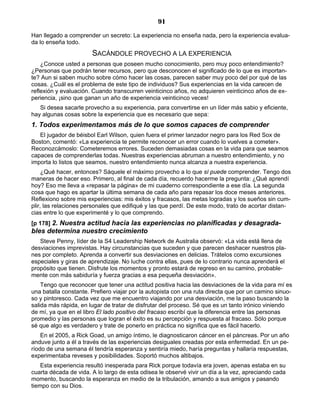91
Han llegado a comprender un secreto: La experiencia no enseña nada, pero la experiencia evalua-
da lo enseña todo.
SACÁNDOLE PROVECHO A LA EXPERIENCIA
¿Conoce usted a personas que poseen mucho conocimiento, pero muy poco entendimiento?
¿Personas que podrán tener recursos, pero que desconocen el significado de lo que es importan-
te? Aun si saben mucho sobre cómo hacer las cosas, parecen saber muy poco del por qué de las
cosas. ¿Cuál es el problema de este tipo de individuos? Sus experiencias en la vida carecen de
reflexión y evaluación. Cuando transcurren veinticinco años, no adquieren veinticinco años de ex-
periencia, ¡sino que ganan un año de experiencia veinticinco veces!
Si desea sacarle provecho a su experiencia, para convertirse en un líder más sabio y eficiente,
hay algunas cosas sobre la experiencia que es necesario que sepa:
1. Todos experimentamos más de lo que somos capaces de comprender
El jugador de béisbol Earl Wilson, quien fuera el primer lanzador negro para los Red Sox de
Boston, comentó: «La experiencia te permite reconocer un error cuando lo vuelves a cometer».
Reconozcámoslo: Cometeremos errores. Suceden demasiadas cosas en la vida para que seamos
capaces de comprenderlas todas. Nuestras experiencias abruman a nuestro entendimiento, y no
importa lo listos que seamos, nuestro entendimiento nunca alcanza a nuestra experiencia.
¿Qué hacer, entonces? Sáquele el máximo provecho a lo que sí puede comprender. Tengo dos
maneras de hacer eso. Primero, al final de cada día, recuerdo hacerme la pregunta: ¿Qué aprendí
hoy? Eso me lleva a «repasar la página» de mi cuaderno correspondiente a ese día. La segunda
cosa que hago es apartar la última semana de cada año para repasar los doce meses anteriores.
Reflexiono sobre mis experiencias: mis éxitos y fracasos, las metas logradas y los sueños sin cum-
plir, las relaciones personales que edifiqué y las que perdí. De este modo, trato de acortar distan-
cias entre lo que experimenté y lo que comprendo.
[p 178] 2. Nuestra actitud hacia las experiencias no planificadas y desagrada-
bles determina nuestro crecimiento
Steve Penny, líder de la S4 Leadership Network de Australia observó: «La vida está llena de
desviaciones imprevistas. Hay circunstancias que suceden y que parecen deshacer nuestros pla-
nes por completo. Aprenda a convertir sus desviaciones en delicias. Trátelos como excursiones
especiales y giras de aprendizaje. No luche contra ellas, pues de lo contrario nunca aprenderá el
propósito que tienen. Disfrute los momentos y pronto estará de regreso en su camino, probable-
mente con más sabiduría y fuerza gracias a esa pequeña desviación».
Tengo que reconocer que tener una actitud positiva hacia las desviaciones de la vida para mí es
una batalla constante. Prefiero viajar por la autopista con una ruta directa que por un camino sinuo-
so y pintoresco. Cada vez que me encuentro viajando por una desviación, me la paso buscando la
salida más rápida, en lugar de tratar de disfrutar del proceso. Sé que es un tanto irónico viniendo
de mí, ya que en el libro El lado positivo del fracaso escribí que la diferencia entre las personas
promedio y las personas que logran el éxito es su percepción y respuesta al fracaso. Sólo porque
sé que algo es verdadero y trate de ponerlo en práctica no significa que es fácil hacerlo.
En el 2005, a Rick Goad, un amigo íntimo, le diagnosticaron cáncer en el páncreas. Por un año
anduve junto a él a través de las experiencias desiguales creadas por esta enfermedad. En un pe-
ríodo de una semana él tendría esperanza y sentiría miedo, haría preguntas y hallaría respuestas,
experimentaba reveses y posibilidades. Soportó muchos altibajos.
Esta experiencia resultó inesperada para Rick porque todavía era joven, apenas estaba en su
cuarta década de vida. A lo largo de esta odisea le observé vivir un día a la vez, apreciando cada
momento, buscando la esperanza en medio de la tribulación, amando a sus amigos y pasando
tiempo con su Dios.
 