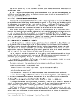 92
Más de una vez me dijo: —John, no habría escogido pasar por esto en mi vida, pero tampoco lo
cambiaría por nada.
[p 179] La desviación de Rick culminó con su muerte en el 2006. Fue algo descorazonador; pe-
ro Rick me enseñó a mí y a todos a su alrededor muchas cosas durante su temporada difícil. Al
observarlo, aprendimos cómo vivir.
3. La falta de experiencia es costosa
A los sesenta años de edad miro hacia mi juventud y me avergüenza ver mi ingenuidad. Mi caja
de herramientas de la experiencia tenía una sola: un martillo. Si lo único que uno tiene es un marti-
llo, todo parece ser un clavo. Así que me la pasé martillando y martillando. Libré muchas batallas
que no debí haber librado. Con entusiasmo guié a personas por callejones sin salida. Poseía la
clase de confianza que sólo los inexpertos poseen. No tenía idea de lo poco que sabía.
Harry Golden observó: «La arrogancia del joven es resultado directo de no conocer las conse-
cuencias suficientes. El pavo que cada día se acerca glotonamente al granjero que le echa granos
no está equivocado. Sencillamente nadie le ha contado acerca del Día de Acción de Gracias».1
Cometí muchos errores como líder en mi juventud, pero fui afortunado. Ninguno de ellos fue desas-
troso. La mayor parte de los daños fueron infligidos a mi persona, y las organizaciones en las cua-
les fui líder no sufrieron consecuencias terribles de mi inexperiencia.
4. La experiencia también es costosa
La falta de experiencia puede ser costosa, pero la experiencia también lo es. Es un hecho que
no es posible ganar experiencia sin pagar un precio por ello. El gran novelista estadounidense
Mark Twain una vez comentó: «Conozco a un hombre que tomó a un gato por la cola y aprendió
40% más acerca de ellos que el hombre que no lo hizo». Uno sólo tiene la esperanza de que el
precio no sea mayor que la experiencia que se ganará, y algunas veces no es posible determinar
cuál será el precio sino hasta después de haber adquirido la experiencia.
Ted W. Engstrom, el anterior presidente de World Vision, solía contar una historia acerca de la
junta directiva de un banco que eligió a un joven [p 180] brillante y agradable como sucesor del
presidente que ya se jubilaba. El joven se acercó al anciano a pedirle ayuda.
La conversación empezó así: —Señor, ¿qué es lo más importante que debo poseer para suce-
derle con éxito como presidente de este banco?
El anciano respondió: —La capacidad de tomar decisiones, decisiones, decisiones.
—¿Y cómo aprendo eso? —preguntó el joven.
—Con experiencia, experiencia, experiencia —replicó el presidente jubilado.
—¿Y cómo obtengo experiencia?
El anciano le miró y le dijo: —Con malas decisiones, malas decisiones, malas decisiones.
Es como lo dice el antiguo refrán: la experiencia te da el examen primero y la lección después.
La adquisición de experiencia puede ser costosa, pero no es tan costosa como el no adquirirla.
5. No evaluar la experiencia ni aprender de ella es más costoso aun
Es cosa terrible pagar el precio por obtener experiencia y luego no recibir la lección, pero eso le
sucede con frecuencia a la gente. ¿Por qué? Porque cuando una experiencia es negativa, las per-
sonas a menudo huyen de ella. Dicen muy rápidamente: ¡Jamás volveré a hacer eso!
Mark Twain también tuvo algo que decir al respecto. Observó: «Si un gato se sienta sobre una
estufa caliente, no se volverá a sentar sobre esa estufa caliente nunca más. De hecho, tampoco se
sentará sobre una estufa fría». Un gato no tiene la capacidad mental de evaluar su experiencia y
1
Harry Golden, The Right Time: An Autobiography (New York: Putnam, 1969).
 