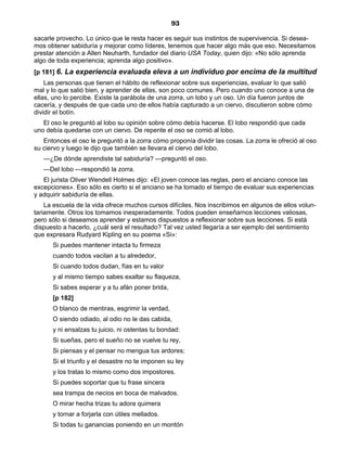 93
sacarle provecho. Lo único que le resta hacer es seguir sus instintos de supervivencia. Si desea-
mos obtener sabiduría y mejorar como líderes, tenemos que hacer algo más que eso. Necesitamos
prestar atención a Allen Neuharth, fundador del diario USA Today, quien dijo: «No sólo aprenda
algo de toda experiencia; aprenda algo positivo».
[p 181] 6. La experiencia evaluada eleva a un individuo por encima de la multitud
Las personas que tienen el hábito de reflexionar sobre sus experiencias, evaluar lo que salió
mal y lo que salió bien, y aprender de ellas, son poco comunes. Pero cuando uno conoce a una de
ellas, uno lo percibe. Existe la parábola de una zorra, un lobo y un oso. Un día fueron juntos de
cacería, y después de que cada uno de ellos había capturado a un ciervo, discutieron sobre cómo
dividir el botín.
El oso le preguntó al lobo su opinión sobre cómo debía hacerse. El lobo respondió que cada
uno debía quedarse con un ciervo. De repente el oso se comió al lobo.
Entonces el oso le preguntó a la zorra cómo proponía dividir las cosas. La zorra le ofreció al oso
su ciervo y luego le dijo que también se llevara el ciervo del lobo.
—¿De dónde aprendiste tal sabiduría? —preguntó el oso.
—Del lobo —respondió la zorra.
El jurista Oliver Wendell Holmes dijo: «El joven conoce las reglas, pero el anciano conoce las
excepciones». Eso sólo es cierto si el anciano se ha tomado el tiempo de evaluar sus experiencias
y adquirir sabiduría de ellas.
La escuela de la vida ofrece muchos cursos difíciles. Nos inscribimos en algunos de ellos volun-
tariamente. Otros los tomamos inesperadamente. Todos pueden enseñarnos lecciones valiosas,
pero sólo si deseamos aprender y estamos dispuestos a reflexionar sobre sus lecciones. Si está
dispuesto a hacerlo, ¿cuál será el resultado? Tal vez usted llegaría a ser ejemplo del sentimiento
que expresara Rudyard Kipling en su poema «Si»:
Si puedes mantener intacta tu firmeza
cuando todos vacilan a tu alrededor,
Si cuando todos dudan, fías en tu valor
y al mismo tiempo sabes exaltar su flaqueza,
Si sabes esperar y a tu afán poner brida,
[p 182]
O blanco de mentiras, esgrimir la verdad,
O siendo odiado, al odio no le das cabida,
y ni ensalzas tu juicio, ni ostentas tu bondad:
Si sueñas, pero el sueño no se vuelve tu rey,
Si piensas y el pensar no mengua tus ardores;
Si el triunfo y el desastre no te imponen su ley
y los tratas lo mismo como dos impostores.
Si puedes soportar que tu frase sincera
sea trampa de necios en boca de malvados.
O mirar hecha trizas tu adora quimera
y tornar a forjarla con útiles mellados.
Si todas tu ganancias poniendo en un montón
 