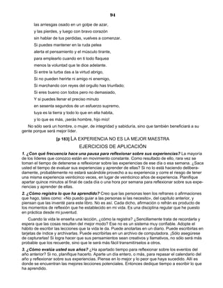 94
las arriesgas osado en un golpe de azar,
y las pierdes, y luego con bravo corazón
sin hablar de tus perdidas, vuelves a comenzar.
Si puedes mantener en la ruda pelea
alerta el pensamiento y el músculo tirante,
para emplearlo cuando en ti todo flaquea
menos la voluntad que te dice adelante.
Si entre la turba das a la virtud abrigo,
Si no pueden herirte ni amigo ni enemigo,
Si marchando con reyes del orgullo has triunfado;
Si eres bueno con todos pero no demasiado,
Y si puedes llenar el preciso minuto
en sesenta segundos de un esfuerzo supremo,
tuya es la tierra y todo lo que en ella habita,
y lo que es más, ¡serás hombre, hijo mío!
No sólo será un hombre, o mujer, de integridad y sabiduría, sino que también beneficiará a su
gente porque será mejor líder.
[p 183] LA EXPERIENCIA NO ES LA MEJOR MAESTRA
EJERCICIOS DE APLICACIÓN
1. ¿Con qué frecuencia hace una pausa para reflexionar sobre sus experiencias? La mayoría
de los líderes que conozco están en movimiento constante. Como resultado de ello, rara vez se
toman el tiempo de detenerse a reflexionar sobre las experiencias de ese día o esa semana. ¿Saca
usted el tiempo de evaluar sus experiencias y aprender de ellas? Si no lo está haciendo delibera-
damente, probablemente no estará sacándole provecho a su experiencia y corre el riesgo de tener
una misma experiencia veinticinco veces, en lugar de veinticinco años de experiencia. Planifique
apartar quince minutos al final de cada día o una hora por semana para reflexionar sobre sus expe-
riencias y aprender de ellas.
2. ¿Cómo registra lo que ha aprendido? Creo que las personas leen los refranes o afirmaciones
que hago, tales como: «No puedo guiar a las personas si las necesito», del capítulo anterior, y
piensan que las inventé para este libro. No es así. Cada dicho, afirmación o refrán es producto de
los momentos de reflexión que he establecido en mi vida. Es una disciplina regular que he puesto
en práctica desde mi juventud.
Cuando la vida le enseña una lección, ¿cómo la registra? ¿Sencillamente trata de recordarla y
espera que las cosas resulten del mejor modo? Ese no es un sistema muy confiable. Adopte el
hábito de escribir las lecciones que la vida le da. Puede anotarlas en un diario. Puede escribirlas en
tarjetas de índice y archivarlas. Puede escribirlas en un archivo de computadora. ¡Sólo asegúrese
de capturarlas! Si logra hacer que sus pensamientos sean creativos y llamativos, no sólo será más
probable que los recuerde, sino que le será más fácil transmitírselos a otros.
3. ¿Cómo evalúa usted sus años? ¿Ha apartado tiempo para reflexionar sobre los eventos del
año anterior? Si no, planifique hacerlo. Aparte un día entero, o más, para repasar el calendario del
año y reflexionar sobre sus experiencias. Piense en lo mejor y lo peor que haya sucedido. Allí es
donde se encuentran las mejores lecciones potenciales. Entonces dedique tiempo a escribir lo que
ha aprendido.
 