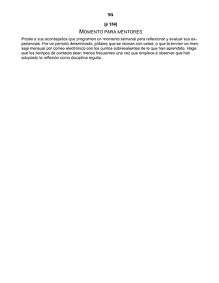 95
[p 184]
MOMENTO PARA MENTORES
Pídale a sus aconsejados que programen un momento semanal para reflexionar y evaluar sus ex-
periencias. Por un período determinado, pídales que se reúnan con usted, o que le envíen un men-
saje mensual por correo electrónico con los puntos sobresalientes de lo que han aprendido. Haga
que los tiempos de contacto sean menos frecuentes una vez que empiece a observar que han
adoptado la reflexión como disciplina regular.
 