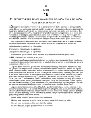 96
[p 185]
18
EL SECRETO PARA TENER UNA BUENA REUNIÓN ES LA REUNIÓN
QUE SE CELEBRA ANTES
¿Qué opinión tiene de las reuniones? Si es como la mayoría de los lectores, no son su cosa fa-
vorita. Sé que ese es mi caso. Valoro la acción, el progreso y los resultados, tal como ocurre con la
mayoría de los líderes. ¿Pero con qué frecuencia las reuniones a las cuales se le convoca se des-
criben con esas cualidades? La mayoría son tan productivas como una pareja de osos panda apa-
reándose en un zoológico. Las expectativas sobre ellas usualmente son muy elevadas, pero los
resultados generalmente vienen a ser sumamente decepcionantes. Como observó el economista
John Kenneth Galbraith: «Las reuniones son indispensables cuando uno no quiere hacer nada».
Hay una historia que disfruto acerca de una sala de conferencias en la cual la gerencia colocó
los lemas siguientes en las paredes en un intento de inspirar a la gente que se reuniría allí:
La inteligencia no sustituye a la información.
El entusiasmo no sustituye a la capacidad.
La disposición no sustituye a la experiencia.
Rápidamente quitaron estos lemas después de que alguien añadiera su propio lema:
[p 186] Una reunión no sustituye al progreso.
Cualquiera que haya pasado bastante tiempo en reuniones sabe que pueden tener minutas, pe-
ro usualmente desperdician horas; y siempre el resultado de una reunión es tener otra, así que uno
ya sabe que está en un lío.
Algunas de las reuniones que nosotros mismos organizamos y conducimos no son nada mejo-
res. ¿Alguna vez ha planificado una sólo para ser víctima de una emboscada tendida por algunos
de los convocados? Eso me sucedió al inicio de mi carrera. En la primera reunión de junta directiva
que sostuve como líder, entré con un plan y una agenda, y tomó noventa y tres segundos para que
el verdadero líder asumiera el control y nos condujera hacia donde quería ir. Durante los primeros
años de mi liderazgo, me sentí como Gomer Pyle. ¿Recuerda a ese personaje del Andy Griffith
Show y luego de El recluta Gomer Pyle? El pobre Gomer nunca tenía idea de nada. Nunca sabía lo
que se le avecinaba y cuando enfrentaba lo inesperado, hacía una de dos cosas. O abría los ojos
bien grandes y exclamaba: «¡Pues, caaaaaaaaray!», o sonreía de oreja a oreja y gritaba: «¡Sorpre-
sa, sorpresa, sorpresa!» No sé usted, ¡pero yo no quiero ser un líder tipo Gomer Pyle!
Algunas personas reaccionan a las dificultades que tienen con alguna reunión tratando de sor-
prender a los asistentes, pero cuando el líder sorprende a la gente, esta eventualmente le voltea la
situación y termina sorprendiendo al líder. Otros reaccionan tornándose cínicos. Después de haber
servido en varios comités y asistido a muchas reuniones, Harry Chapman escribió una lista de re-
glas para ayudarle a tratar con el asunto:
Nunca llegue a tiempo: eso le delata como principiante.
No diga nada hasta que la reunión haya terminado: eso le distingue como sabio.
Sea tan vago como sea posible: así evita irritar a otros.
En caso de duda, sugiera que se nombre un subcomité.
 