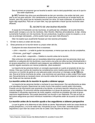97
Sea el primero en proponer que se levante la sesión: esto le dará popularidad, eso es lo que to-
dos están esperando.1
[p 187] También hay otros que sencillamente se dan por vencidos y las evitan del todo, pero
esa no es una gran solución. Uno ciertamente no quiere tener reuniones por el simple hecho de
hacerlo, pero hay veces que es necesario reunirse con otros. En esas ocasiones, el propósito es
lograr algo específico. Para ser un buen líder, hay que aprender a hacer que las reuniones sean
eficaces.
EL SECRETO DE UNA BUENA REUNIÓN
A causa de mi frustración con las reuniones, en particular las «oficiales» de la junta directiva,
decidí pedir consejo a uno de mis mentores, Olan Hendrix. Mientras almorzábamos, le dije: «Estoy
sumamente frustrado con mis reuniones. No son productivas, la gente a veces no coopera, y a ve-
ces se prolongan demasiado. ¿Cómo puedo hacer que sean más eficaces?»
Olan me explicó que usualmente fracasan por dos razones principales:
1. El líder no tiene un orden del día claro.
2. Otras personas en la reunión tienen su propio orden del día.
Cualquiera de esas situaciones lleva a sorpresas.
—John —resumió—, a nadie le gustan las sorpresas, a menos que sea su día de cumpleaños.
—Entonces, ¿qué hago? —pregunté.
—Oh, eso es fácil —respondió—. Celebra tu reunión antes de la reunión.
Olan entonces me explicó que yo necesitaba determinar quiénes eran las personas clave que
asistirían a cualquiera de mis reuniones y que tuviera una junta con ellos (ya sea individualmente o
en grupos pequeños) con antelación para asegurar que estábamos de acuerdo. De esa manera, la
reunión regular avanzaría con menos problemas. ¡Qué revelación!
La mayoría de las personas tienen un concepto equivocado en cuanto al propósito de las reu-
niones. Creo que muchos de nosotros las consideramos como medios para ahorrar tiempo. Uno
convoca a un montón de gente en una sala para poder comunicar un mensaje una [p 188] sola
vez. Esa es la forma incorrecta de verlas. ¡Las reuniones son para llevar a cabo cosas! Para hacer
eso, frecuentemente es necesario tener una reunión antes de la reunión para preparar a las perso-
nas. Estas son las razones de ello:
La reunión antes de la reunión le ayuda a obtener apoyo
La mayoría de las personas tienden a rechazar lo que desconocen. Eso sencillamente se debe
a la naturaleza humana. Reaccionan de modo mucho más positivo cuando están informados.
Cuando uno da información que sorprende a los demás, su primera reacción natural es con fre-
cuencia negativa. Si comunica noticias sorprendentes a un grupo de personas, y los individuos más
insistentes e influyentes reaccionan de modo negativo, entonces es probable que todo el grupo
reaccione negativamente. Eso puede descarrilar una reunión o aun detenerla. Por eso es que us-
ted quiere asegurarse que esos individuos insistentes e influyentes estén de acuerdo con antela-
ción.
La reunión antes de la reunión ayuda a los seguidores a obtener perspectiva
Lo que la gente ve lo determina el sitio dónde se sienta. Naturalmente verán las cosas desde su
propia perspectiva, y no la de nadie más, incluyendo la suya. Como líder, necesita ayudar a sus
seguidores a que vean las cosas como las ve usted. Esto requiere de tiempo e intención.
1
Harry Chapman, Greater Kansas City Medical Bulletin 63, accedida 9 marzo 2007.
 
