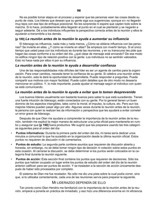 98
No es posible tomar atajos en el proceso y esperar que las personas vean las cosas desde su
punto de vista. Los líderes que desean que su gente siga sus sugerencias «porque sí» no llegarán
muy lejos con ese tipo de enfoque posicional. No les sorprenda ni espere que capten todo sobre la
marcha. Si lo hace, probablemente ellos llegarán al punto en el cual se plantarán y se negarán a
seguir adelante. Dé a los individuos influyentes la perspectiva correcta antes de la reunión y ellos le
ayudarán a transmitirla a los demás.
[p 189] La reunión antes de la reunión le ayuda a aumentar su influencia
El liderazgo es influencia, nada más y nada menos. ¿Cómo se obtiene influencia con las perso-
nas? Se invierte en ellas. ¿Y cómo se invierte en ellas? Se empieza con invertir tiempo. Si el único
tiempo que usted pasa con los individuos es durante las reuniones, y en su transcurso les pide que
hagan las cosas conforme a su orden del día, ¿qué clase de mensaje está enviando? De ese modo
no edifica ningún tipo de relación positiva con la gente. Los individuos no se sentirán valorados.
Esto no hace nada por ellos ni por su influencia.
La reunión antes de la reunión le ayuda a desarrollar confianza
Una de las responsabilidades más difíciles del líder es ser un agente de cambio para la organi-
zación. Para crear cambios, necesita tener la confianza de su gente. Si celebra una reunión antes
de la reunión, esto le dará la oportunidad de desarrollarla. Puede responder a preguntas. Puede
compartir sus motivos con mayor facilidad. Puede cubrir detalles que de otro modo no desearía
mencionar en público. Y, lo más importante, puede ajustar el mensaje según el individuo con quien
se está comunicando.
La reunión antes de la reunión le ayuda a evitar que lo tomen desprevenido
Los buenos líderes usualmente son bastante buenos para saber lo que está sucediendo. Tienen
una fuerte intuición de liderazgo; están conectados con su gente. Por lo general tienen un buen
dominio de los aspectos intangibles, tales como la moral, el impulso, la cultura, etc. Pero aun los
mejores líderes pueden pasar algo por alto. Algunas veces durante la reunión antes de la reunión,
la persona con quien la realizan les da información o perspectiva que les ayudará a evitar cometer
un error grave de liderazgo.
Después de que Olan me ayudara a comprender la importancia de la reunión antes de la reu-
nión, también me explicó la mejor manera de estructurar una junta oficial para mantenerla en rum-
bo y asegurar que [p 190] fuera productiva. Me sugirió que las preparara usando las tres categorí-
as siguientes para el orden del día:
• Puntos informativos: Durante la primera parte del orden del día, mi tarea sería dedicar unos
minutos a comunicar lo que ha sucedido en la organización desde la última reunión oficial. Estos
puntos no requieren de discusión ni de comentarios.
• Puntos de estudio: La segunda parte contiene asuntos que requieren de discusión abierta y
honesta, sin embargo, no se debe tomar ningún tipo de decisión ni votación sobre estos puntos en
esta ocasión. Al cerrarse la discusión, se debe determinar si los puntos serán colocados en la ca-
tegoría final durante la reunión siguiente.
• Puntos de acción: Esta sección final contiene los puntos que requieren de decisiones. Sólo los
puntos que habían ocupado un lugar entre los puntos de estudio del orden del día de la reunión
anterior califican para ser puntos de acción. Y se trasladan a la sección de acción únicamente des-
pués de haber sido procesados por completo.
El sistema de Olan me fue revelador. No sólo me dio una pista sobre la cual podía correr, sino
que, si lo utilizaba correctamente, cada una de las reuniones servía para preparar la siguiente.
MI LIDERAZGO DEPENDÍA DE ELLO
Tan pronto como Olan Hendrix me familiarizó con la importancia de la reunión antes de la reu-
nión, empecé a ponerla en práctica de inmediato, y eso hizo una diferencia enorme en mi eficiencia
 