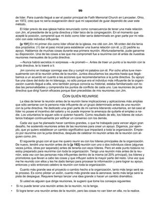 99
de líder. Para cuando llegué a ser el pastor principal de Faith Memorial Church en Lancaster, Ohio,
en 1972, creo que no sería exageración decir que mi capacidad de guiar dependió de usar este
método.
El líder previo de esa iglesia había renunciado como consecuencia de tener una mala relación
con Jim, el presidente de la junta directiva y líder laico de la congregación. En el momento que
acepté la posición, comprendí que mi éxito como líder sería determinado en gran parte por mi rela-
ción con este individuo influyente.
[p 191] En mi primer día como líder oficial de la iglesia, me cité con Jim. Mi orden del día tenía
dos propósitos: (1) dar el paso inicial para establecer una buena relación con él, y (2) pedirle su
apoyo. Hablamos de muchas cosas durante esa primera reunión. Afortunadamente, pude ganarme
su disposición. Una de las cosas a las que me comprometí fue a reunirme con él antes de nuestras
reuniones mensuales de la junta directiva.
—Nunca habrá secretos ni sorpresas —le prometí—. Antes de traer un punto a la reunión con la
junta directiva, te lo traeré a ti.
Jim convino en trabajar conmigo ese día y cumplí mi palabra con él. Por ocho años tuve men-
sualmente con él la reunión antes de la reunión. Juntos discutíamos los asuntos hasta que llegá-
bamos a un acuerdo en cuanto a las acciones que recomendaríamos a la junta directiva. Su apoyo
fue una clave del éxito de mi liderazgo, no sólo porque era el individuo más influyente de la organi-
zación cuando llegué a ella, sino también porque conocía su historial, estaba familiarizado con to-
das las personalidades y comprendía los puntos de conflicto de cada uno. Las reuniones de junta
directiva que dirigí fueron eficaces porque iban precedidas de mis reuniones con Jim.
CON QUIÉN REUNIRSE
La idea de tener la reunión antes de la reunión tiene implicaciones y aplicaciones más amplias
que sólo sentarse con la persona más influyente de un grupo determinado antes de una reunión
con la junta directiva. He dedicado una gran parte de mi carrera liderando voluntarios, en tal caso el
líder no posee el incentivo del salario y no puede imponer la amenaza de quitarle el empleo a na-
die. Los voluntarios le siguen sólo si quieren hacerlo. Como resultado de ello, los líderes de volun-
tarios trabajan continuamente por edificar un consenso con los demás.
Cada vez que he planeado hacer cambios grandes, o que he trabajado para vencer algún gran
desafío, he sostenido reuniones antes de las reuniones para crear un apoyo. Digamos, por ejem-
plo, que yo quiero establecer un cambio significativo que impactará a toda la organización. Empie-
zo por reunirme con la junta directiva, después de celebrar mi reunión antes de la reunión con al-
guien como Jim.
El siguiente grupo con el que me quiero reunir es con los líderes principales de la organización.
De nuevo, tendré una reunión antes de la [p 192] reunión con uno o dos individuos clave (algunas
veces juntos, otras por separado) antes de tenerla con esos líderes. Pero en este punto todavía no
estoy preparado para reunirme con toda la organización. Tengo una reunión más antes de la reu-
nión, esta vez con las personas más influyentes dentro de la misma (el 20% principal), los líderes y
promotores que llevan a cabo las cosas y que influyen sobre la mayor parte del resto. Una vez que
me he reunido con ellos y les he dado tiempo para procesar la información y para lograr su apoyo,
entonces y sólo entonces celebro la reunión con toda la organización.
Cuanto más grande sea el proyecto o cambio hecho a la organización, tanto más largo será es-
te proceso. Es como pilotar un avión, cuanto más grande sea la aeronave, tanto más larga será la
pista de despegue. Requiere tiempo lanzar una idea grande o hacer un cambio dramático.
Si usted es alguien que dirige reuniones, le sugiero que tome los consejos siguientes:
• Si no puede tener una reunión antes de la reunión, no la tenga.
• Si logra tener una reunión antes de la reunión, pero las cosas no van bien en ella, no la realice.
 