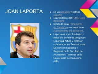 JOAN LAPORTA ● Es un abogado y político 
español 
● Expresidente del Fútbol Club 
Barcelona 
● Diputado en el Parlamento 
de Cataluña y concejal en el 
Ayuntamiento de Barcelona. 
● Laporta es socio fundador y 
titular del bufete de abogados 
Laporta & Arbós y profesor 
colaborador en Seminario de 
Derecho Inmobiliario y 
Registral de la Facultad de 
Arquitectos Técnicos de la 
Universidad de Barcelona 
(UB). 
 