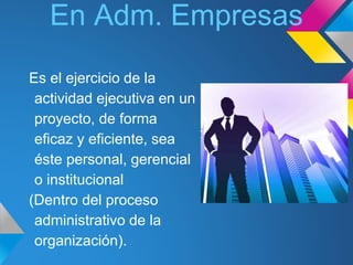 En Adm. Empresas 
Es el ejercicio de la 
actividad ejecutiva en un 
proyecto, de forma 
eficaz y eficiente, sea 
éste personal, gerencial 
o institucional 
(Dentro del proceso 
administrativo de la 
organización). 
 