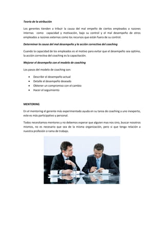 Teoría de la atribución
Los gerentes tienden a tribuir la causa del mal empeño de ciertos empleados a razones
internas como capacidad y motivación, bajo su control y el mal desempeño de otros
empleados a razones externas como los recursos que están fuera de su control.
Determinar la causa del mal desempeño y la acción correctiva del coaching
Cuando la capacidad de los empleados es el motivo para evitar que el desempeño sea optimo,
la acción correctiva del coaching es la capacitación.
Mejorar el desempeño con el modelo de coaching
Los pasos del modelo de coaching son:
 Describir el desempeño actual
 Detalle el desempeño deseado
 Obtener un compromiso con el cambio
 Hacer el seguimiento
MENTORING
En el mentoring el gerente más experimentado ayuda en su tarea de coaching a uno inexperto,
este es más participativo y personal.
Todos necesitamos mentores y no debemos esperar que alguien mas nos sino, buscar nosotros
mismos, no es necesario que sea de la misma organización, pero si que tenga relación a
nuestra profesión o rama de trabajo.
 