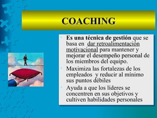 COACHING
• Es una técnica de gestión que se
  basa en dar retroalimentación
  motivacional para mantener y
  mejorar el desempeño personal de
  los miembros del equipo.
• Maximiza las fortalezas de los
  empleados y reducir al mínimo
  sus puntos débiles
• Ayuda a que los líderes se
  concentren en sus objetivos y
  cultiven habilidades personales.
 