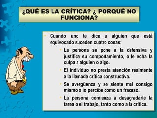 ¿QUÉ ES LA CRÍTICA? ¿ PORQUÉ NO
           FUNCIONA?


      • Cuando uno le dice a alguien que está
        equivocado suceden cuatro cosas:
            • La persona se pone a la defensiva y
              justifica su comportamiento, o le echa la
              culpa a alguien o algo.
            • El individuo no presta atención realmente
              a la llamada crítica constructiva.
            • Se avergüenza y se siente mal consigo
              mismo o lo percibe como un fracaso.
            • La persona comienza a desagradarle la
              tarea o el trabajo, tanto como a la crítica.
 