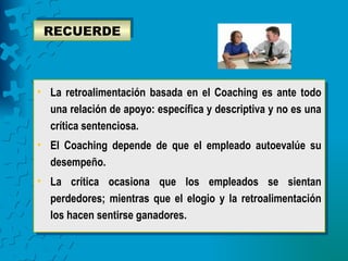 RECUERDE



• La retroalimentación basada en el Coaching es ante todo
  una relación de apoyo: específica y descriptiva y no es una
  crítica sentenciosa.
• El Coaching depende de que el empleado autoevalúe su
  desempeño.
• La crítica ocasiona que los empleados se sientan
  perdedores; mientras que el elogio y la retroalimentación
  los hacen sentirse ganadores.
 