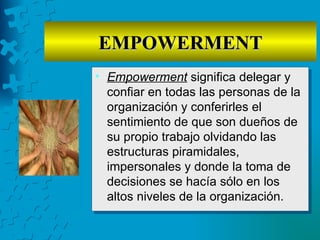 EMPOWERMENT
• Empowerment significa delegar y
  confiar en todas las personas de la
  organización y conferirles el
  sentimiento de que son dueños de
  su propio trabajo olvidando las
  estructuras piramidales,
  impersonales y donde la toma de
  decisiones se hacía sólo en los
  altos niveles de la organización.
 