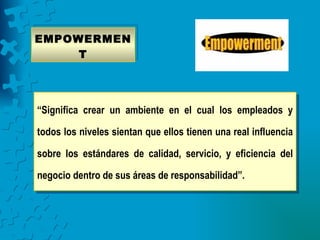 EMPOWERMEN
     T




“Significa crear un ambiente en el cual los empleados y

todos los niveles sientan que ellos tienen una real influencia

sobre los estándares de calidad, servicio, y eficiencia del

negocio dentro de sus áreas de responsabilidad”.
 