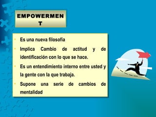 EMPOWERMEN
      T


• Es una nueva filosofía
• Implica   Cambio     de    actitud   y   de
  identificación con lo que se hace.
• Es un entendimiento interno entre usted y
  la gente con la que trabaja.
• Supone una serie de cambios de
  mentalidad
 